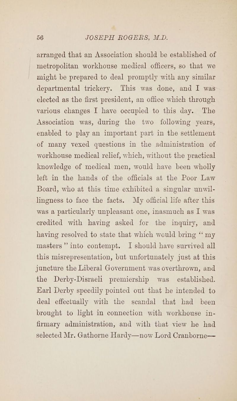 arranged that an Association should be established of metropolitan workhouse medical officers, so that we might be prepared to deal promptly with any similar departmental trickery. This was done, and I was elected as the first president, an office which through various changes I have occupied to this day. The Association was, during the two following years, enabled to play an important part in the settlement of many vexed questions in the administration of workhouse medical relief, which, without the practical knowledge of medical men, would have been wholly left in the hands of the officials at the Poor Law Board, who at this time exhibited a singular unwil- lingness to face the facts. My official life after this was a particularly unpleasant one, inasmuch as I was credited with having asked for the inquiry, and having resolved to state that which would bring ‘ my masters’? into contempt. I should have survived all this misrepresentation, but unfortunately just at this juncture the Liberal Government was overthrown, and the Derby-Disraeli premiership was established. Earl Derby speedily pointed out that he intended to deal effectually with the scandal that had been brought to light in connection with workhouse in- firmary administration, and with that view he had selected Mr. Gathorne Hardy—now Lord Cranborne—