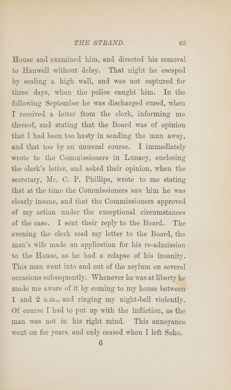 House and examined him, and directed his removal to Hanwell without delay. That night he escaped by scaling a high wall, and was not captured for three days, when the police caught him. In the following September he was discharged cured, when I received a letter from the clerk, informing me thereof, and stating that the Board was of opinion that I had been too hasty in sending the man away, and that too by an unusual course. I immediately wrote to the Commissioners in Lunacy, enclosing the clerk’s letter, and asked their opinion, when the secretary, Mr. C. P. Phillips, wrote to me stating that at the time the Commissioners saw him he was clearly insane, and that the Commissioners approved of my action under the exceptional circumstances of the case. I sent their reply to the Board. The evening the clerk read my letter to the Board, the man’s wife made an application for his re-admission to the House, as he had a relapse of his insanity. This man went into and out of the asylum on several occasions subsequently. Whenever he was at liberty he made me aware of it by coming to my house between 1 and 2 am., and ringing my night-bell violently. Of course I had to put up with the infliction, as the man was not in his right mind. This annoyance went on for years, and only ceased when I left Soho. 6