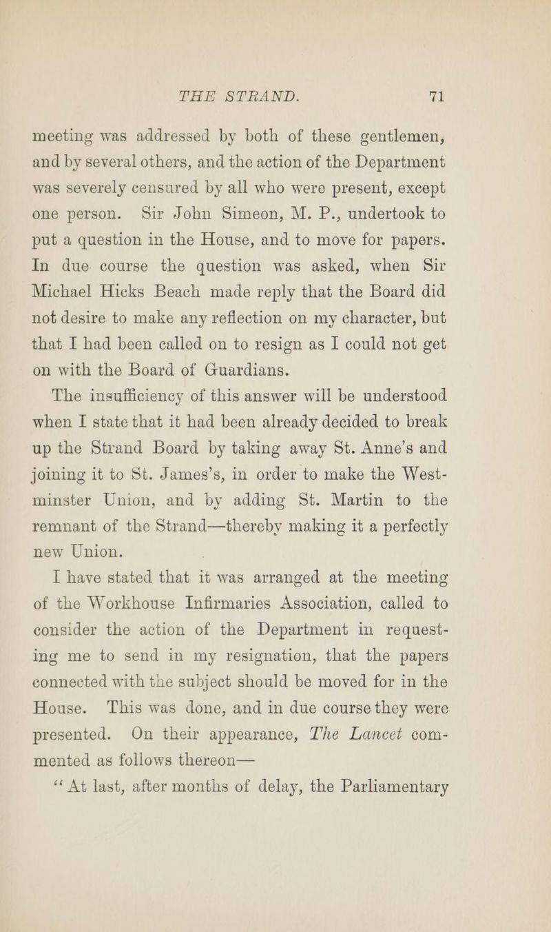 meeting was addressed by both of these gentlemen, and by several others, and the action of the Department was severely censured by all who were present, except one person. Sir John Simeon, M. P., undertook to put a question in the House, and to move for papers. In due. course the question was asked, when Sir Michael Hicks Beach made reply that the Board did not desire to make any reflection on my character, but that I had been called on to resign as I could not get on with the Board of Guardians. The insufficiency of this answer will be understood when I state that it had been already decided to break up the Strand Board by taking away St. Anne’s and joining it to St. James’s, in order to make the West- minster Union, and by adding St. Martin to the remnant of the Strand—thereby making it a perfectly new Union. | I have stated that it was arranged at the meeting of the Workhouse Infirmaries Association, called to consider the action of the Department in request- ing me to send in my resignation, that the papers connected with the subject should be moved for in the House. This was done, and in due course they were presented. On their appearance, The Lancet com- mented as follows thereon— ‘“‘ At last, after months of delay, the Parliamentary