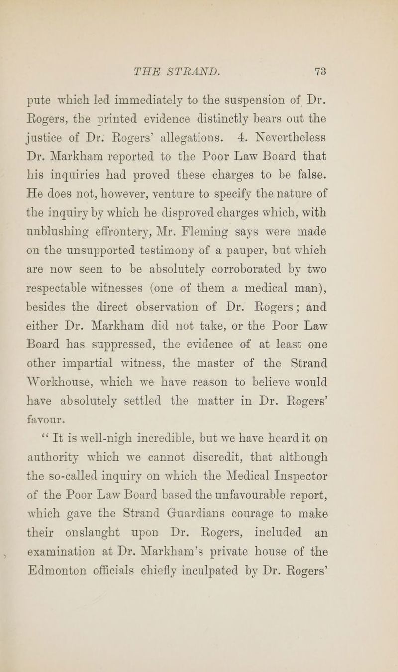 pute which led immediately to the suspension of Dr. Rogers, the printed evidence distinctly bears out the justice of Dr. Rogers’ allegations. 4. Nevertheless Dr. Markham reported to the Poor Law Board that his inquiries had proved these charges to be false. He does not, however, venture to specify the nature of the inquiry by which he disproved charges which, with unblushing effrontery, Mr. Fleming says were made on the unsupported testimony of a pauper, but which are now seen to be absolutely corroborated by two respectable witnesses (one of them a medical man), besides the direct observation of Dr. Rogers; and either Dr. Markham did not take, or the Poor Law Board has suppressed, the evidence of at least one other impartial witness, the master of the Strand Workhouse, which we have reason to believe would have absolutely settled the matter in Dr. Rogers’ favour. ‘* Tt is well-nigh incredible, but we have heard it on authority which we cannot discredit, that although the so-called inquiry on which the Medical Inspector of the Poor Law Board based the unfavourable report, which gave the Strand Guardians courage to make their onslaught upon Dr. Rogers, included an examination at Dr. Markham’s private house of the Edmonton officials chiefly inculpated by Dr. Rogers’