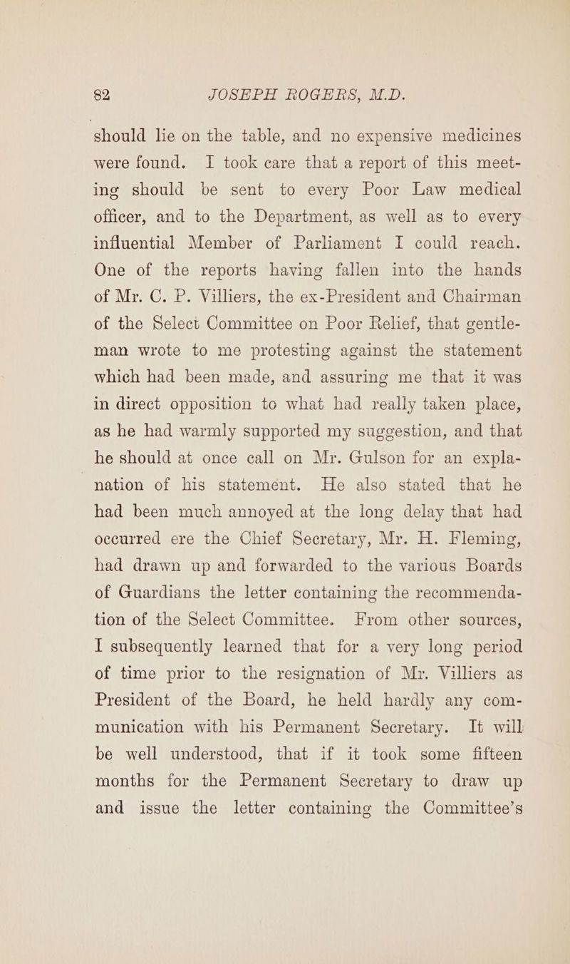 should lie on the table, and no expensive medicines were found. I took care that a report of this meet- ing should be sent to every Poor Law medical officer, and to the Department, as well as to every influential Member of Parliament I could reach. One of the reports having fallen into the hands of Mr. C. P. Villiers, the ex-President and Chairman of the Select Committee on Poor Relief, that gentle- man wrote to me protesting against the statement which had been made, and assuring me that it was in direct opposition to what had really taken place, as he had warmly supported my suggestion, and that he should at once call on Mr. Gulson for an expla- nation of his statement. He also stated that he had been much annoyed at the long delay that had occurred ere the Chief Secretary, Mr. H. Fleming, had drawn up and forwarded to the various Boards of Guardians the letter containing the recommenda- tion of the Select Committee. From other sources, I subsequently learned that for a very long period of time prior to the resignation of Mr. Villiers as President of the Board, he held hardly any com- munication with his Permanent Secretary. It will be well understood, that if it took some fifteen months for the Permanent Secretary to draw up and issue the letter containing the Committee’s