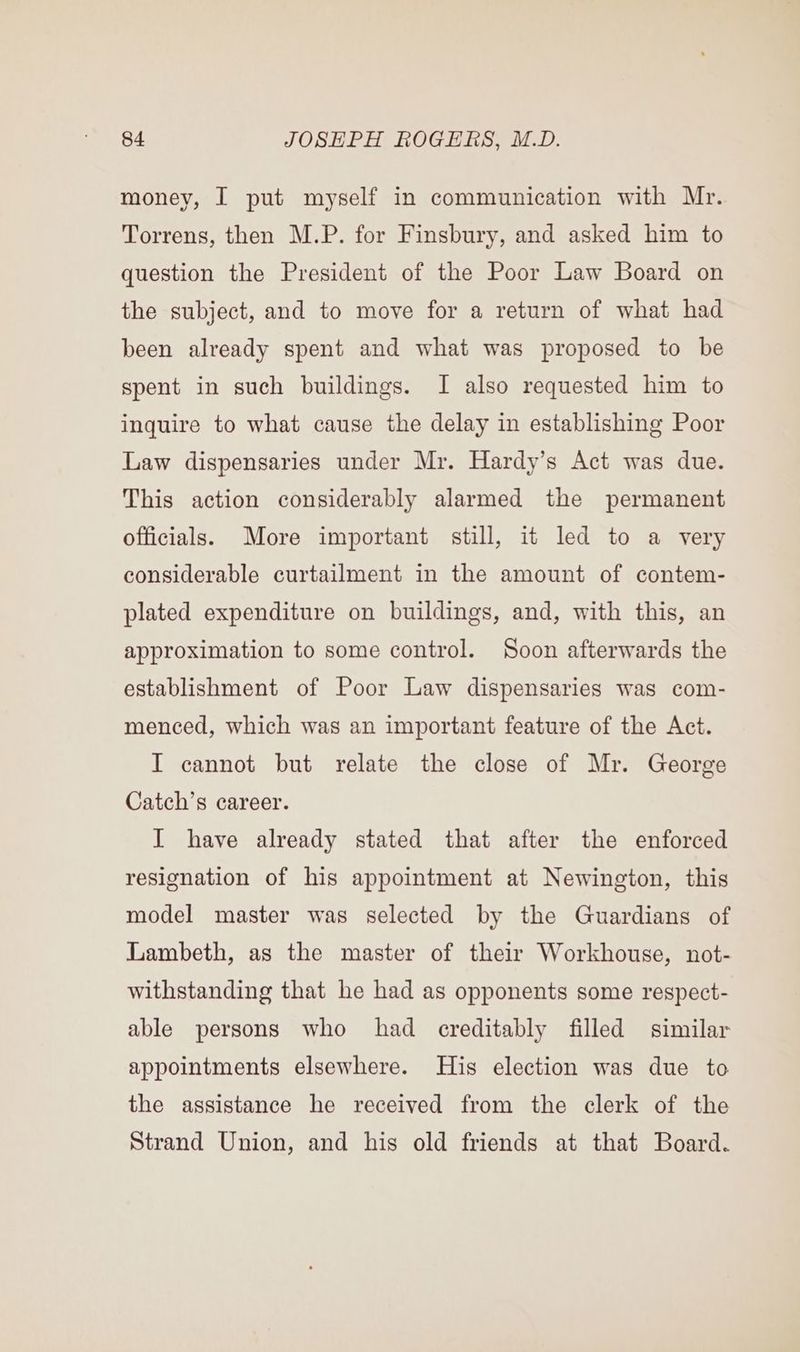 money, I put myself in communication with Mr. Torrens, then M.P. for Finsbury, and asked him to question the President of the Poor Law Board on the subject, and to move for a return of what had been already spent and what was proposed to be spent in such buildings. I also requested him to inquire to what cause the delay in establishing Poor Law dispensaries under Mr. Hardy’s Act was due. This action considerably alarmed the permanent officials. More important still, it led to a very considerable curtailment in the amount of contem- plated expenditure on buildings, and, with this, an approximation to some control. Soon afterwards the establishment of Poor Law dispensaries was com- menced, which was an important feature of the Act. I cannot but relate the close of Mr. George Catch’s career. I have already stated that after the enforced resignation of his appointment at Newington, this model master was selected by the Guardians of Lambeth, as the master of their Workhouse, not- withstanding that he had as opponents some respect- able persons who had cereditably filled similar appointments elsewhere. His election was due to the assistance he received from the clerk of the Strand Union, and his old friends at that Board.