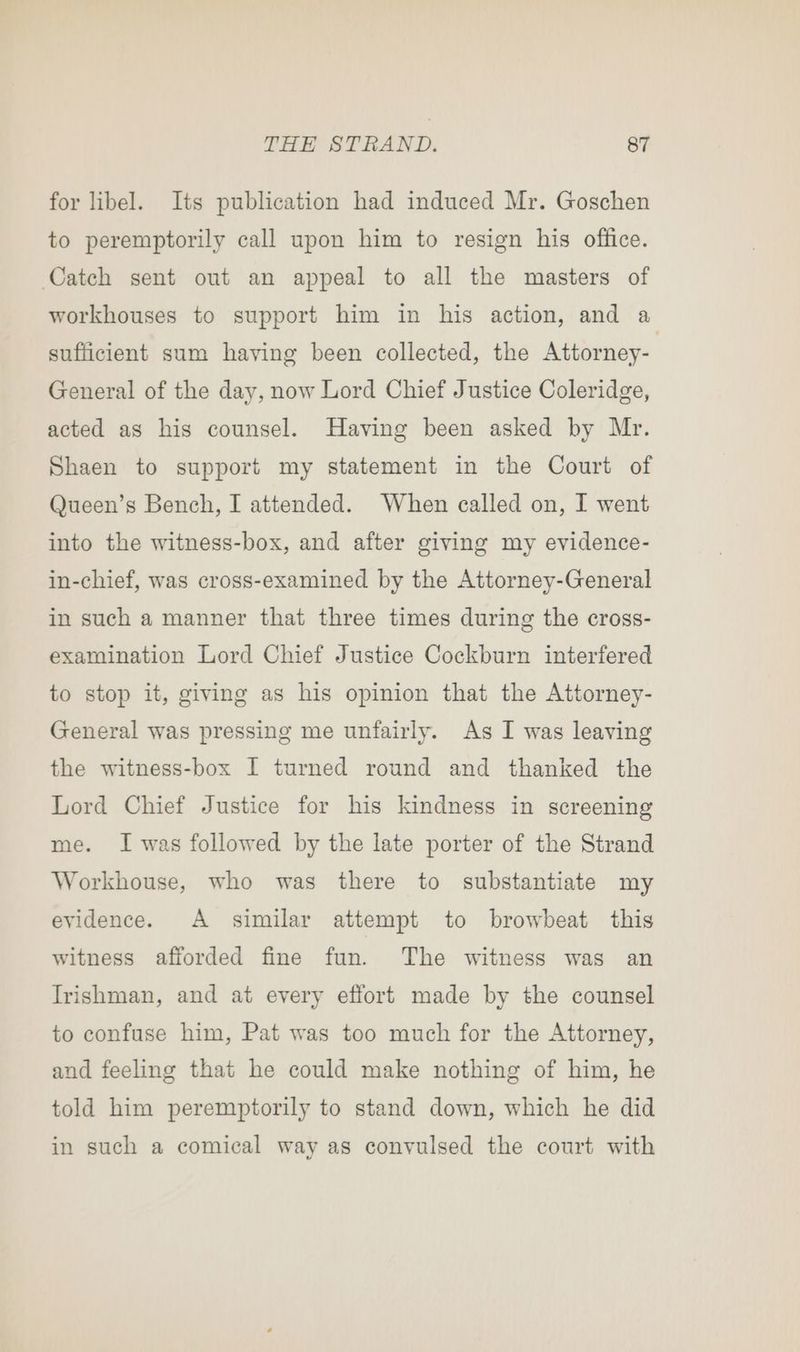 for libel. Its publication had induced Mr. Goschen to peremptorily call upon him to resign his office. Catch sent out an appeal to all the masters of workhouses to support him in his action, and a sufficient sum having been collected, the Attorney- General of the day, now Lord Chief Justice Coleridge, acted as his counsel. Having been asked by Mr. Shaen to support my statement in the Court of Queen’s Bench, I attended. When called on, I went into the witness-box, and after giving my evidence- in-chief, was cross-examined by the Attorney-General in such a manner that three times during the cross- examination Lord Chief Justice Cockburn interfered to stop it, giving as his opinion that the Attorney- General was pressing me unfairly. As I was leaving the witness-box I turned round and thanked the Lord Chief Justice for his kindness in screening me. I was followed by the late porter of the Strand Workhouse, who was there to substantiate my evidence. A similar attempt to browbeat this witness afforded fine fun. The witness was an Irishman, and at every effort made by the counsel to confuse him, Pat was too much for the Attorney, and feeling that he could make nothing of him, he told him peremptorily to stand down, which he did in such a comical way as convulsed the court with