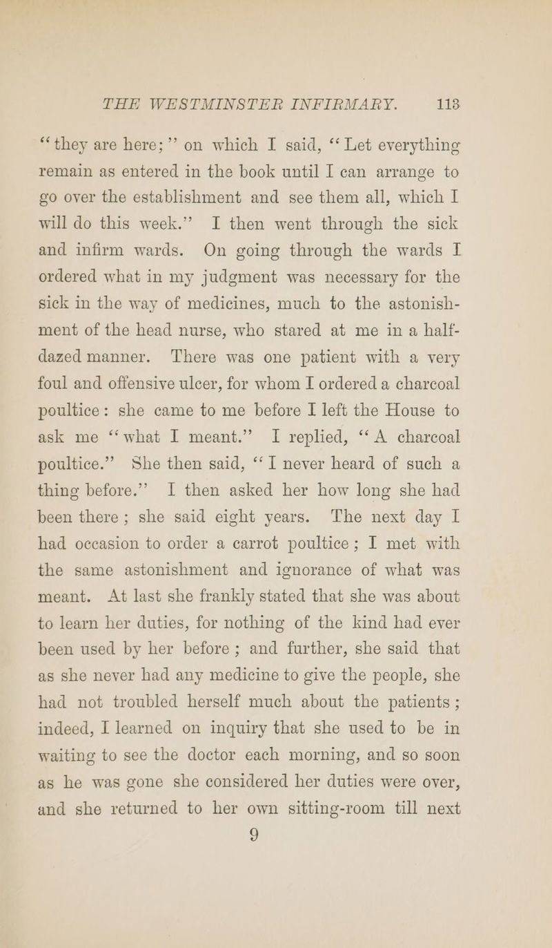 ‘they are here;”’ on which I said, ‘‘ Let everything remain as entered in the book until I can arrange to go over the establishment and see them all, which I will do this week.” I then went through the sick and infirm wards. On going through the wards I ordered what in my judgment was necessary for the sick in the way of medicines, much to the astonish- ment of the head nurse, who stared at me in a half- dazed manner. There was one patient with a very foul and offensive ulcer, for whom I ordered a charcoal poultice: she came to me before I left the House to ask me ‘‘what I meant.” I replied, ‘‘ A charcoal poultice.”” She then said, ‘‘ I never heard of such a thing before.’”’ 1 then asked her how long she had been there ; she said eight years. The next day I had occasion to order a carrot poultice; I met with the same astonishment and ignorance of what was meant. At last she frankly stated that she was about to learn her duties, for nothing of the kind had ever been used by her before; and further, she said that as she never had any medicine to give the people, she had not troubled herself much about the patients ; indeed, I learned on inquiry that she used to be in waiting to see the doctor each morning, and so soon as he was gone she considered her duties were over, and she returned to her own sitting-room till next 9