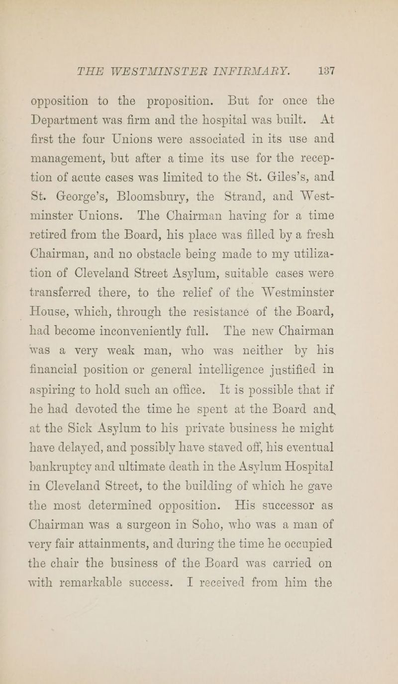 opposition to the proposition. But for once the Department was firm and the hospital was built. At first the four Unions were associated in its use and management, but after a time its use for the recep- tion of acute cases was limited to the St. Giles’s, and St. George’s, Bloomsbury, the Strand, and West- minster Unions. The Chairman having for a time retired from the Board, his place was filled by a fresh Chairman, and no obstacle being made to my utiliza- tion of Cleveland Street Asylum, suitable cases were transferred there, to the relief of the Westminster _ House, which, through the resistance of the Board, had become inconveniently full. The new Chairman was a very weak man, who was neither by his financial position or general intelligence justified in aspiring to hold such an office. It is possible that if he had devoted the time he spent at the Board and, at the Sick Asylum to his private business he might have delayed, and possibly have staved off, his eventual bankruptcy and ultimate death in the Asylum Hospital in Cleveland Street, to the building of which he gave the most determined opposition. His successor as Chairman was a surgeon in Soho, who was a man of very fair attainments, and during the time he occupied the chair the business of the Board was carried on with remarkable success. I received from him the