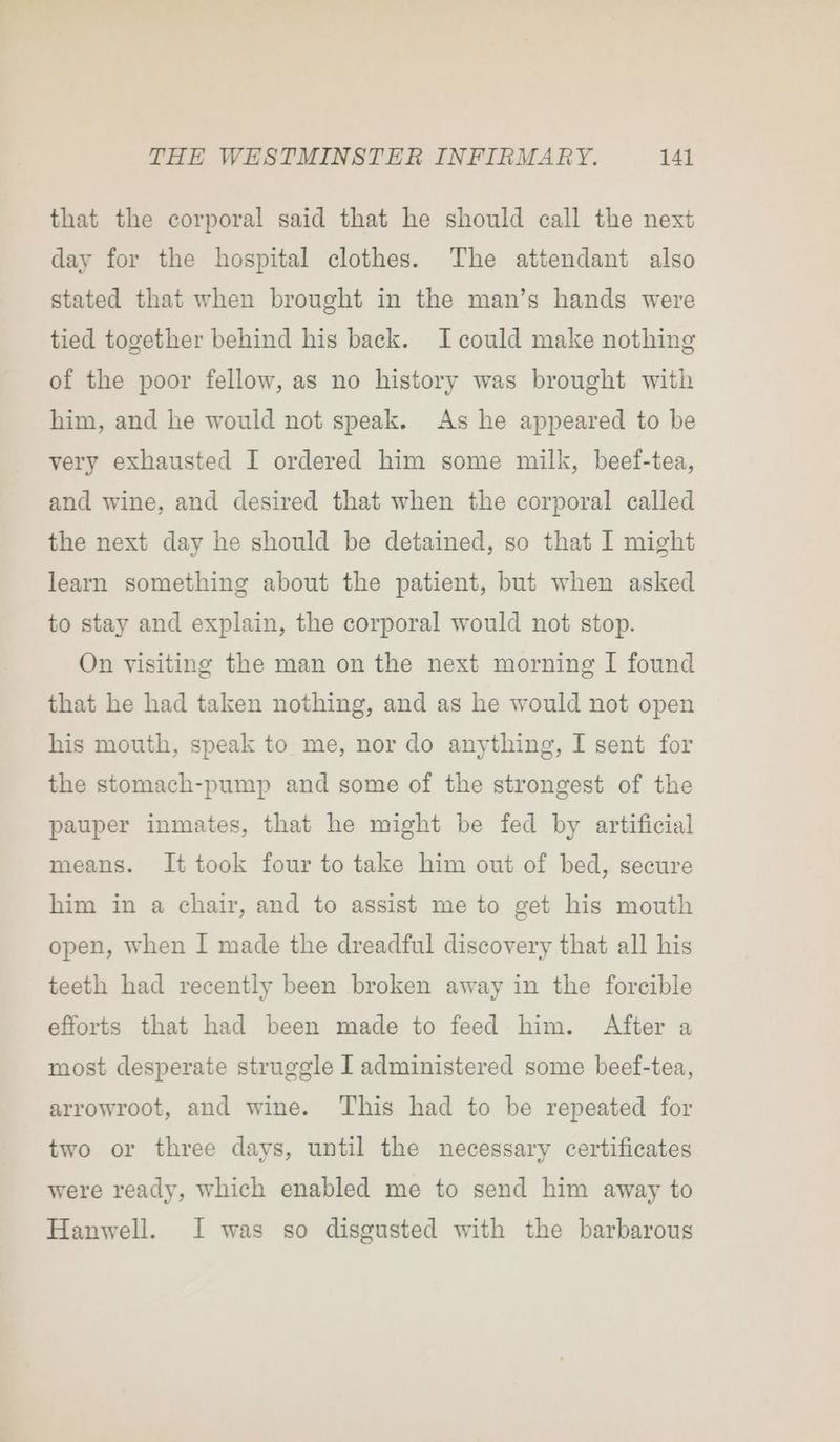 that the corporal said that he should call the next day for the hospital clothes. The attendant also stated that when brought in the man’s hands were tied together behind his back. Icould make nothing of the poor fellow, as no history was brought with him, and he would not speak. As he appeared to be very exhausted I ordered him some milk, beef-tea, and wine, and desired that when the corporal called the next day he should be detained, so that I might learn something about the patient, but when asked to stay and explain, the corporal would not stop. On visiting the man on the next morning I found that he had taken nothing, and as he would not open his mouth, speak to me, nor do anything, I sent for the stomach-pump and some of the strongest of the pauper inmates, that he might be fed by artificial means. It took four to take him out of bed, secure him in a chair, and to assist me to get his mouth open, when I made the dreadful discovery that all his teeth had recently been broken away in the forcible efforts that had been made to feed him. After a most desperate struggle I administered some beef-tea, arrowroot, and wine. This had to be repeated for two or three days, until the necessary certificates were ready, which enabled me to send him away to Hanwell. I was so disgusted with the barbarous