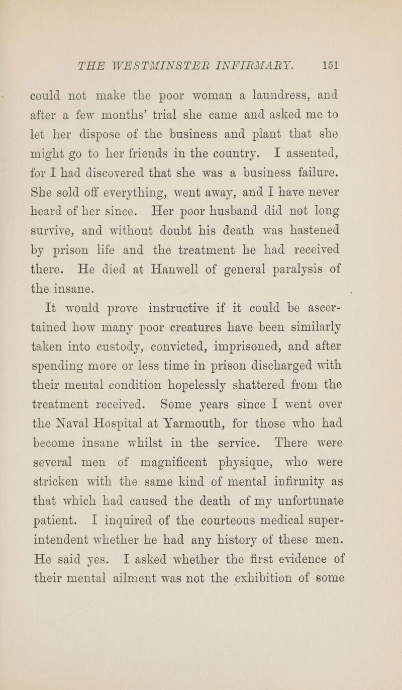 could not make the poor woman a laundress, and after a few months’ trial she came and asked me to let her dispose of the business and plant that she might go to her friends in the country. I assented, for I had discovered that she was a business failure. She sold off everything, went away, and I have never heard of her since. Her poor husband did not long survive, and without doubt his death was hastened by prison life and the treatment he had received there. He died at Hanwell of general paralysis of the insane. It would prove instructive if it could be ascer- tained how many poor creatures have been similarly taken into custody, convicted, imprisoned, and after spending more or less time in prison discharged with their mental condition hopelessly shattered from the treatment received. Some years since I went over the Naval Hospital at Yarmouth, for those who had become insane whilst in the service. There were several men of magnificent physique, who were stricken with the same kind of mental infirmity as that which had caused the death of my unfortunate patient. I inquired of the courteous medical super- intendent whether he had any history of these men. He said yes. I asked whether the first evidence of their mental ailment was not the exhibition of some