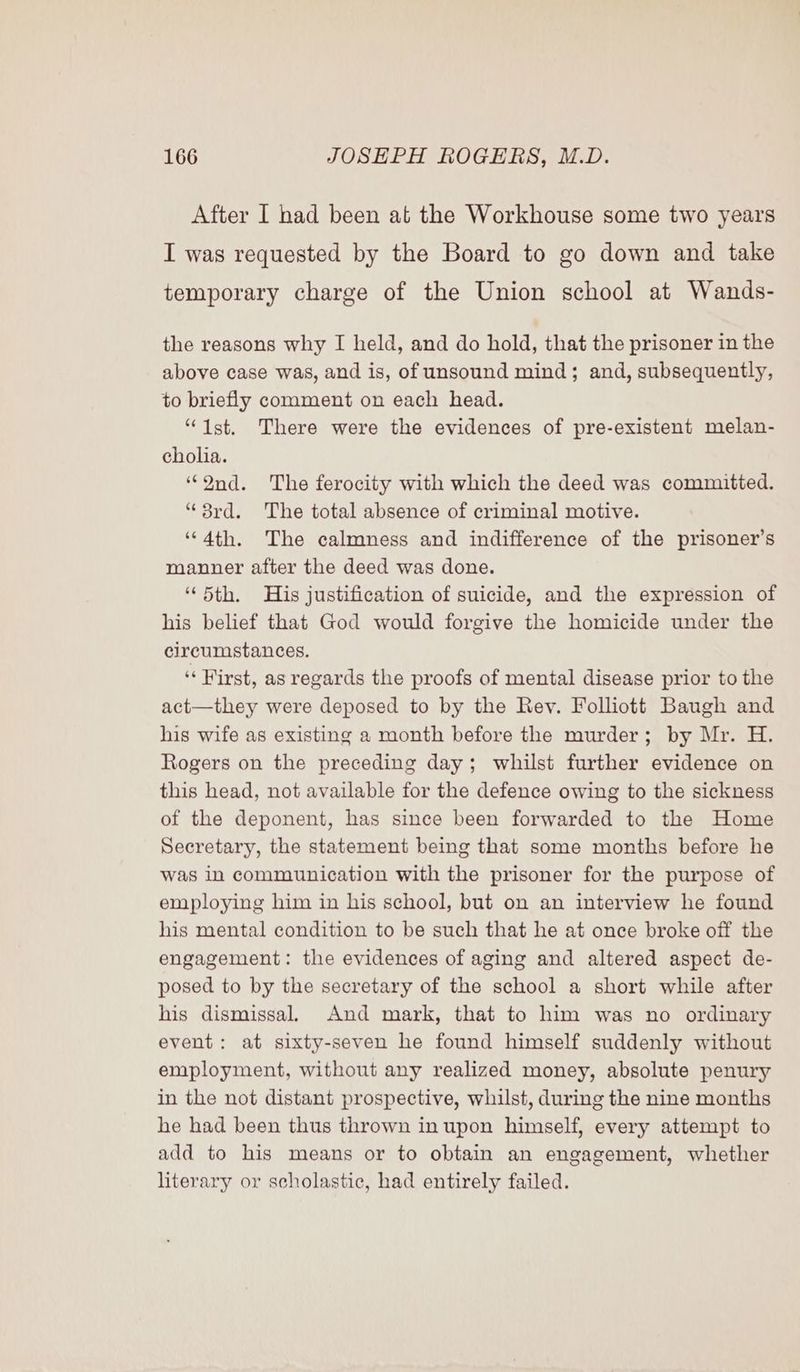 After I had been at the Workhouse some two years I was requested by the Board to go down and take temporary charge of the Union school at Wands- the reasons why I held, and do hold, that the prisoner in the above case was, and is, of unsound mind; and, subsequently, to briefly comment on each head. “Ist. There were the evidences of pre-existent melan- cholia. ‘“Ond. The ferocity with which the deed was committed. “3rd. The total absence of criminal motive. ‘““4th. The calmness and indifference of the prisoner’s manner after the deed was done. “5th. His justification of suicide, and the expression of his belief that God would forgive the homicide under the circumstances. ‘* Hirst, as regards the proofs of mental disease prior to the act—they were deposed to by the Rev. Folliott Baugh and his wife as existing a month before the murder; by Mr. H. Rogers on the preceding day; whilst further evidence on this head, not available for the defence owing to the sickness of the deponent, has since been forwarded to the Home Secretary, the statement being that some months before he was in communication with the prisoner for the purpose of employing him in his school, but on an interview he found his mental condition to be such that he at once broke off the engagement: the evidences of aging and altered aspect de- posed to by the secretary of the school a short while after his dismissal, And mark, that to him was no ordinary event: at sixty-seven he found himself suddenly without employment, without any realized money, absolute penury in the not distant prospective, whilst, during the nine months he had been thus thrown in upon himself, every attempt to add to his means or to obtain an engagement, whether literary or scholastic, had entirely failed.