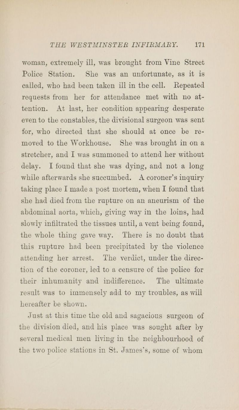 woman, extremely ill, was brought from Vine Street Police Station. She was an unfortunate, as it is called, who had been taken ill in the cell. Repeated requests from her for attendance met with no at- tention. At last, her condition appearing desperate even to the constables, the divisional surgeon was sent for, who directed that she should at once be re- moved to the Workhouse. She was brought in on a stretcher, and I was summoned to attend her without delay. I found that she was dying, and not a long while afterwards she succumbed. A coroner’s inquiry taking place I made a post mortem, when I found that she had died from the rupture on an aneurism of the abdominal aorta, which, giving way in the loins, had slowly infiltrated the tissues until, a vent being found, the whole thing gave way. There is no doubt that this rupture had been precipitated by the violence attending her arrest. The verdict, under the direc- tion of the coroner, led to a censure of the police for their inhumanity and indifference. The ultimate result was to immensely add to my troubles, as will hereafter be shown. Just at this time the old and sagacious surgeon of the division died, and his place was sought after by several medical men lying in the neighbourhood of the two police stations in St. James’s, some of whom