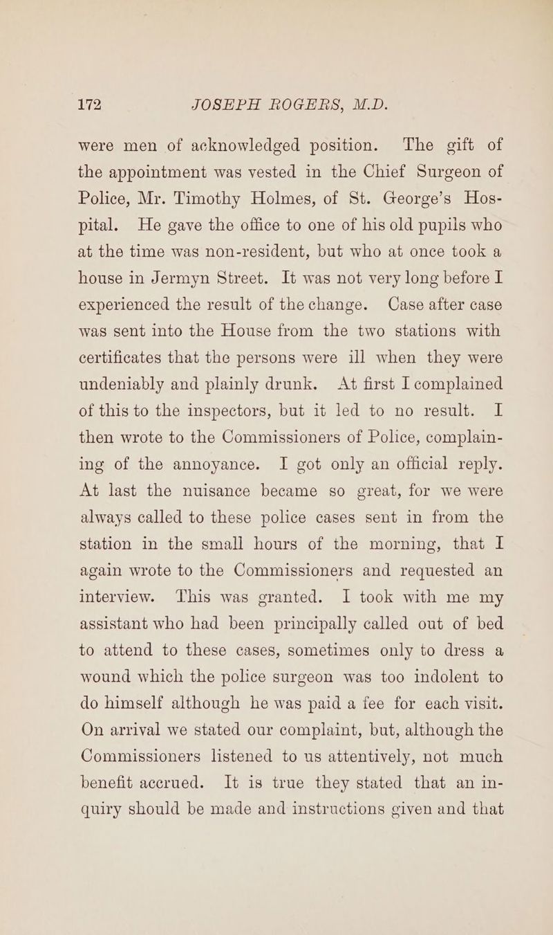 were men of acknowledged position. The gift of the appointment was vested in the Chief Surgeon of Police, Mr. Timothy Holmes, of St. George’s Hos- pital. He gave the office to one of his old pupils who at the time was non-resident, but who at once took a house in Jermyn Street. It was not very long before I experienced the result of the change. Case after case was sent into the House from the two stations with certificates that the persons were ill when they were undeniably and plainly drunk. At first I complained of this to the inspectors, but it led to no result. I then wrote to the Commissioners of Police, complain- ing of the annoyance. I got only an official reply. At last the nuisance became so great, for we were always called to these police cases sent in from the station in the small hours of the morning, that I again wrote to the Commissioners and requested an interview. This was granted. I took with me my assistant who had been principally called out of bed to attend to these cases, sometimes only to dress a wound which the police surgeon was too indolent to do himself although he was paid a fee for each visit. On arrival we stated our complaint, but, although the Commissioners listened to us attentively, not much benefit accrued. It is true they stated that an in- quiry should be made and instructions given and that