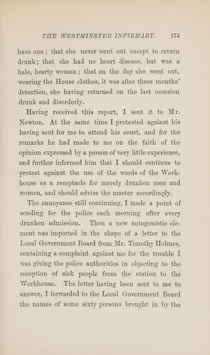 have one; that she never went out except to return drunk; that she had no heart disease, but was a hale, hearty woman ; that on the day she went out, wearing the House clothes, it was after three months’ detention, she having returned on the last occasion drunk and disorderly. Having received this report, I sent it to Mr. Newton. At the sume time I protested against his having sent for me to attend his court, and for the remarks he had made to me on the faith of the opinion expressed by a person of very little experience, and further informed him that I should continue to protest against the use of the wards of the Work- house as a receptacle for merely drunken men and women, and should advise the master accordingly. The annoyance still continuing, I made a point of sending for the police each morning after every drunken admission. Then a new antagonistic ele- ment was imported in the shape of a letter to the Local Government Board from Mr. Timothy Holmes, containing a complaint against me for the trouble I was giving the police authorities in objecting to the reception of sick people from the station to the Workhouse. The letter having been sent to me to answer, I forwarded to the Local Government Board the names of some sixty persons brought in by the