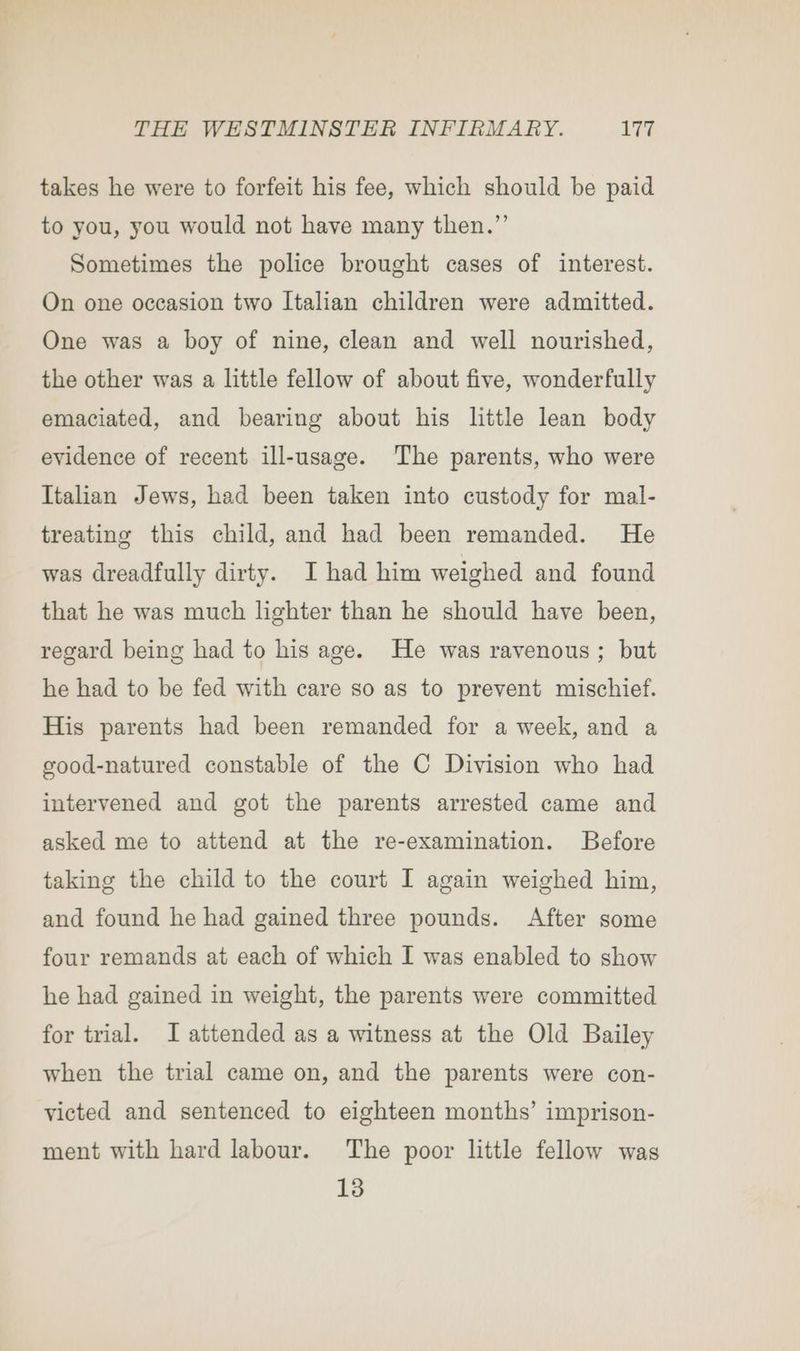 takes he were to forfeit his fee, which should be paid to you, you would not have many then.”’ Sometimes the police brought cases of interest. On one occasion two Italian children were admitted. One was a boy of nine, clean and well nourished, the other was a little fellow of about five, wonderfully emaciated, and bearing about his little lean body evidence of recent ill-usage. The parents, who were Italian Jews, had been taken into custody for mal- treating this child, and had been remanded. He was dreadfully dirty. I had him weighed and found that he was much lighter than he should have been, regard being had to his age. He was ravenous; but he had to be fed with care so as to prevent mischief. His parents had been remanded for a week, and a good-natured constable of the C Division who had intervened and got the parents arrested came and asked me to attend at the re-examination. Before taking the child to the court I again weighed him, and found he had gained three pounds. After some four remands at each of which I was enabled to show he had gained in weight, the parents were committed for trial. I attended as a witness at the Old Bailey when the trial came on, and the parents were con- victed and sentenced to eighteen months’ imprison- ment with hard labour. The poor little fellow was 13