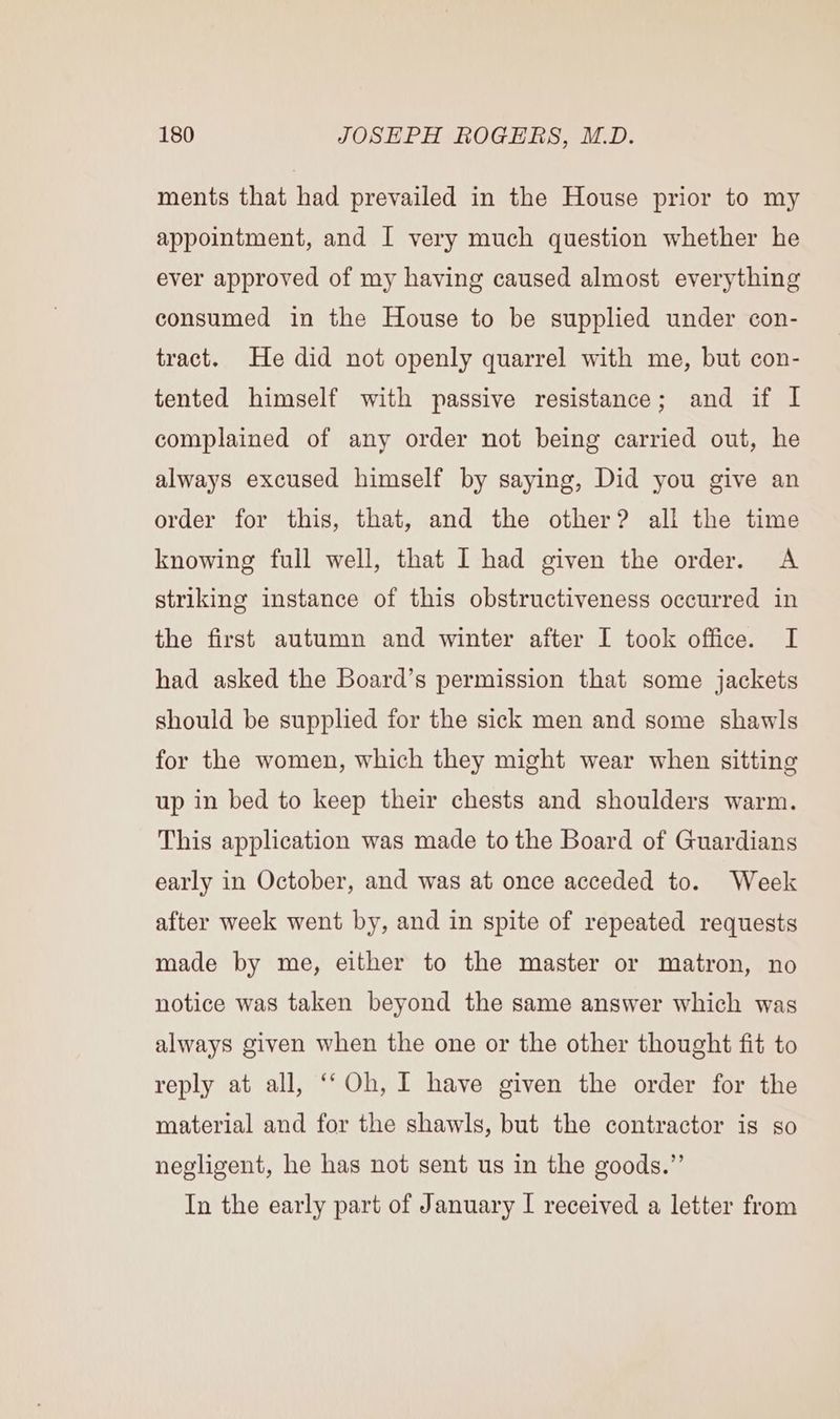 ments that had prevailed in the House prior to my appointment, and I very much question whether he ever approved of my having caused almost everything consumed in the House to be supplied under con- tract. He did not openly quarrel with me, but con- tented himself with passive resistance; and if I complained of any order not being carried out, he always excused himself by saying, Did you give an order for this, that, and the other? all the time knowing full well, that I had given the order. A striking instance of this obstructiveness occurred in the first autumn and winter after I took office. I had asked the Board’s permission that some jackets should be supplied for the sick men and some shawls for the women, which they might wear when sitting up in bed to keep their chests and shoulders warm. This application was made to the Board of Guardians early in October, and was at once acceded to. Week after week went by, and in spite of repeated requests made by me, either to the master or matron, no notice was taken beyond the same answer which was always given when the one or the other thought fit to reply at all, ‘‘Oh, I have given the order for the material and for the shawls, but the contractor is so negligent, he has not sent us in the goods.” In the early part of January I received a letter from