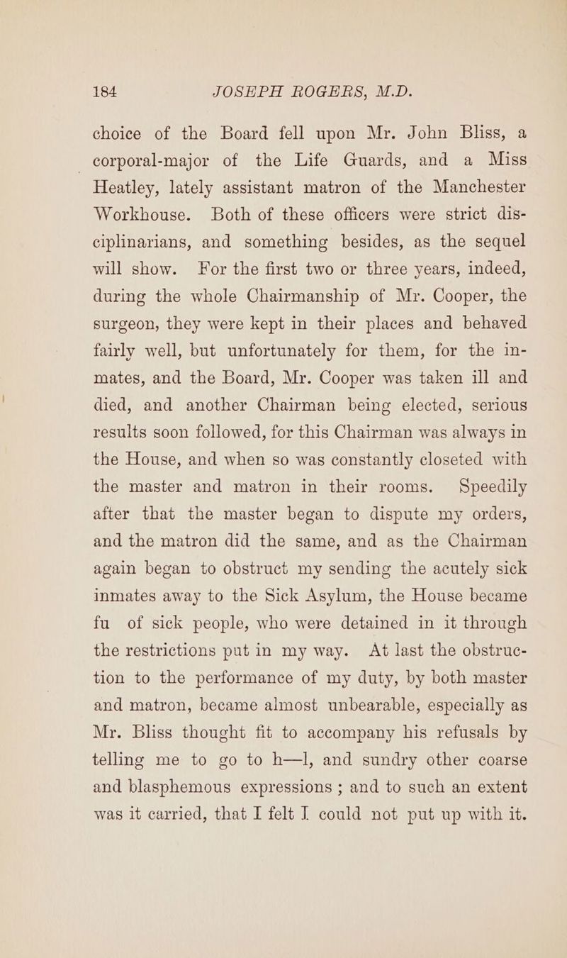 choice of the Board fell upon Mr. John Bliss, a -corporal-major of the Life Guards, and a Miss Heatley, lately assistant matron of the Manchester Workhouse. Both of these officers were strict dis- ciplinarians, and something besides, as the sequel will show. For the first two or three years, indeed, during the whole Chairmanship of Mr. Cooper, the surgeon, they were kept in their places and behaved fairly well, but unfortunately for them, for the in- mates, and the Board, Mr. Cooper was taken ill and died, and another Chairman being elected, serious results soon followed, for this Chairman was always in the House, and when so was constantly closeted with the master and matron in their rooms. Speedily after that the master began to dispute my orders, and the matron did the same, and as the Chairman again began to obstruct my sending the acutely sick inmates away to the Sick Asylum, the House became fu of sick people, who were detained in it through the restrictions put in my way. At last the obstruc- tion to the performance of my duty, by both master and matron, became almost unbearable, especially as Mr. Bliss thought fit to accompany his refusals by telling me to go to h—l, and sundry other coarse and blasphemous expressions ; and to such an extent was it carried, that I felt I could not put up with it.