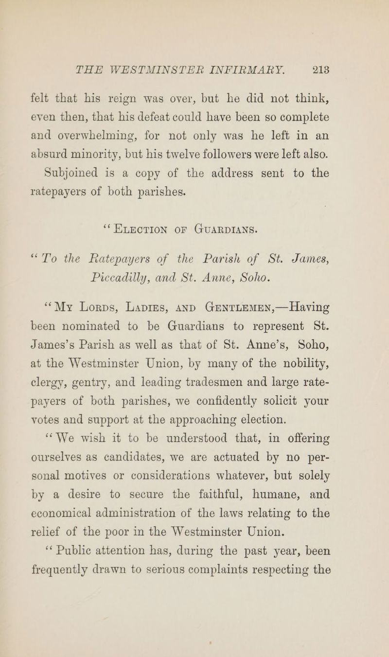 felt that his reign was over, but he did not think, even then, that his defeat could have been so complete and overwhelming, for not only was he left in an absurd minority, but his twelve followers were left also. Subjoined is a copy of the address sent to the ratepayers of both parishes. ‘* ELECTION OF GUARDIANS. “To the Ratepayers of the Parish of St. James, Piccadilly, and St. Anne, Soho. ‘““My Lorps, Laprms, anD GENTLEMEN,— Having been nominated to be Guardians to represent St. James’s Parish as well as that of St. Anne’s, Soho, at the Westminster Union, by many of the nobility, clergy, gentry, and leading tradesmen and large rate- payers of both parishes, we confidently solicit your votes and support at the approaching election. “We wish it to be understood that, in offering ourselves as candidates, we are actuated by no per- sonal motives or considerations whatever, but solely by a desire to secure the faithful, humane, and economical administration of the laws relating to the relief of the poor in the Westminster Union. ‘“‘ Public attention has, during the past year, been frequently drawn to serious complaints respecting the