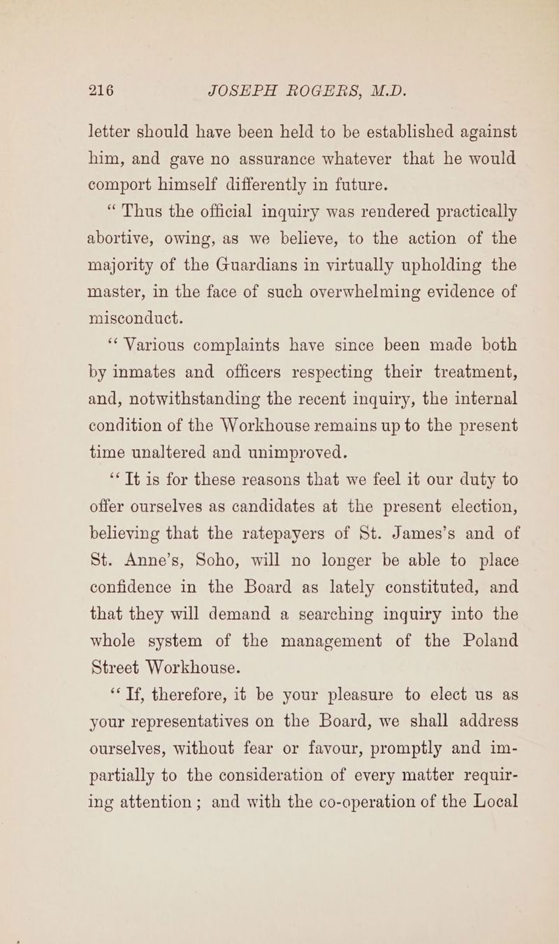 letter should have been held to be established against him, and gave no assurance whatever that he would comport himself differently in future. “Thus the official inquiry was rendered practically abortive, owing, as we believe, to the action of the majority of the Guardians in virtually upholding the master, in the face of such overwhelming evidence of misconduct. ‘Various complaints have since been made both by inmates and officers respecting their treatment, and, notwithstanding the recent inquiry, the internal condition of the Workhouse remains up to the present time unaltered and unimproved. ‘* Tt is for these reasons that we feel it our duty to offer ourselves as candidates at the present election, believing that the ratepayers of St. James’s and of St. Anne’s, Soho, will no longer be able to place confidence in the Board as lately constituted, and that they will demand a searching inquiry into the whole system of the management of the Poland Street Workhouse. ‘* Tf, therefore, it be your pleasure to elect us as your representatives on the Board, we shall address ourselves, without fear or favour, promptly and im- partially to the consideration of every matter requir- ing attention ; and with the co-operation of the Local