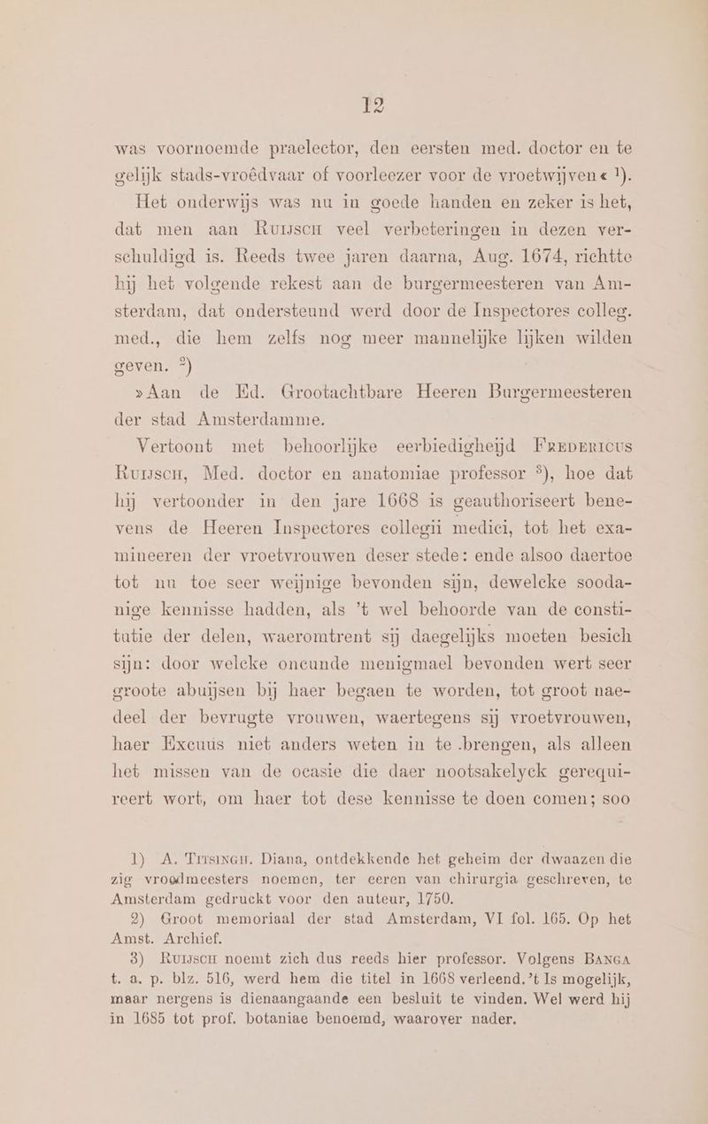 was voornoemde praelector, den eersten med. doctor en te gelijk stads-vroêdvaar of voorleezer voor de vroetwijvene I). Het onderwijs was nu in goede handen en zeker is het, dat men aan Rursscr veel verbeteringen in dezen ver- schuldigd is. Reeds twee jaren daarna, Aug. 1674, richtte hij het volgende rekest aan de burgermeesteren van Am- sterdam, dat ondersteund werd door de Inspectores colleg. med, die hem zelfs nog meer mannelijke lijken wilden GERO) »>Aan de Ed. Grootachtbare Heeren Burgermeesteren der stad Amsterdamme. Vertoont met behoorlijke eerbiedigheijd Fgrperreus Rumuscu, Med. doctor en anatomiae professor °), hoe dat hij vertoonder in den jare 1668 is geauthoriseert bene- vens de Heeren Inspeetores collegii medici, tot het exa- mineeren der vroetvrouwen deser stede: ende alsoo daertoe tot nu toe seer weijnige bevonden sijn, dewelcke sooda- nige kennisse hadden, als ’*t wel behoorde van de consti- tutie der delen, waeromtrent sij daegelijks moeten besich sijn: door weleke oneunde menigmael bevonden wert seer groote abuisen bij haer begaen te worden, tot groot nae- deel der bevrugte vrouwen, waertegens sij vroetvrouwen, haer Exeuus niet anders weten in te brengen, als alleen het missen van de ocasie die daer nootsakelyek gerequi- reert wort, om haer tot dese kennisse te doen comen; soo 1) A. Trrsinem. Diana, ontdekkende het geheim der dwaazen die zig vroedmeesters noemen, ter eeren van chirurgia geschreven, te Amsterdam gedruckt voor den auteur, 1750. 2) Groot memoriaal der stad Amsterdam, VI fol. 165. Op het Amst. Archief, 8) Rursscr noemt zich dus reeds hier professor. Volgens BANGA t. a. p. blz. 516, werd hem die titel in 1668 verleend. ’t Is mogelijk, maar nergens is dienaangaande een besluit te vinden. Wel werd hij in 1685 tot prof. botaniae benoemd, waarover nader,