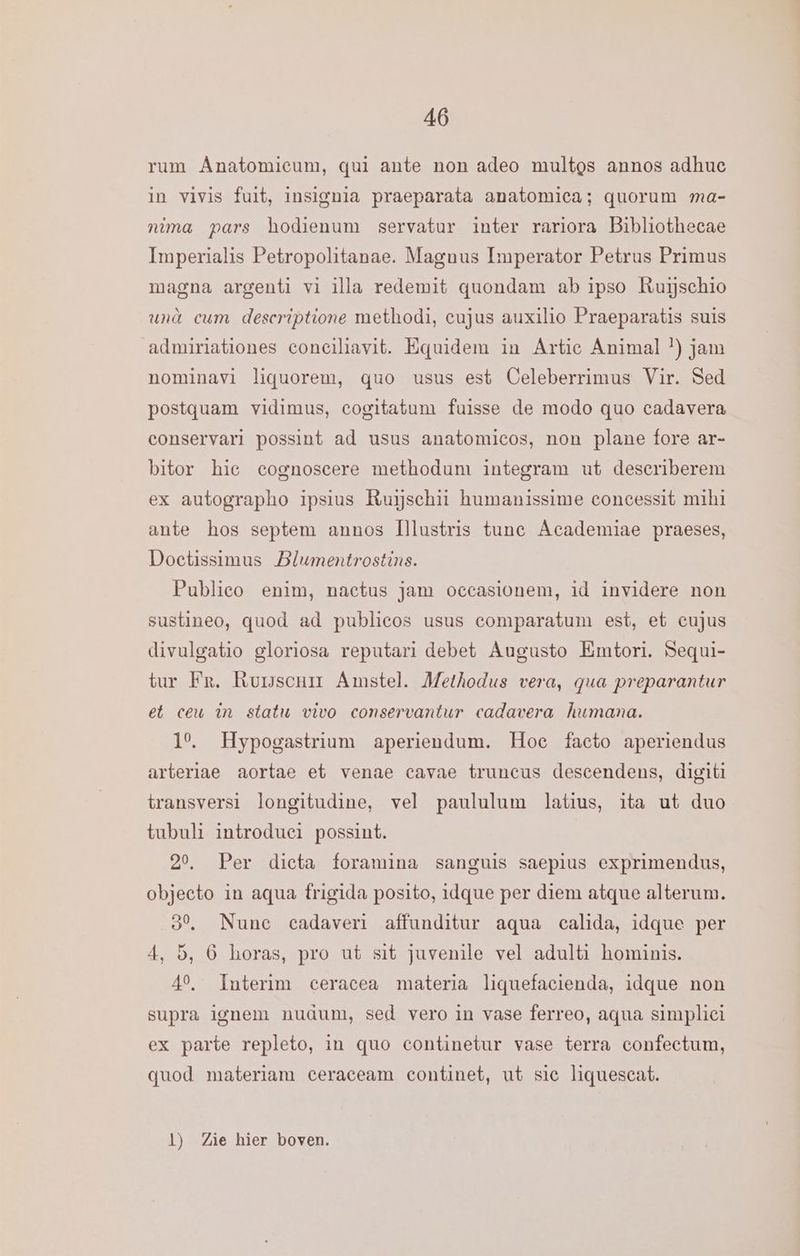 rum Anatomieum, qui ante non adeo multgs annos adhuc in vivis fuit, insignia praeparata anatomica; quorum ma- nima pars hodienum servatur inter rariora Bibliothecae Imperialis Petropolitanae. Magnus Imperator Petrus Primus magna argenti vi illa redemit quondam ab ipso Ruijschio und eum deseriptione methodi, cujus auxilio Praeparatis suis admiriationes conciliavit. Equidem in Artie Animal *) jam nominavì liguorem, quo usus est Celeberrimus Vir. Sed postquam vidimus, cogitatum fuisse de modo quo cadavera conservari possint ad usus anatomicos, non plane fore ar- bitor hie cognoscere methodum integram ut describerem ex autographo ipsius Ruijschii humanissime concessit mihi ante hos septem annos Illustris tune Academiae praeses, Doetissimus Blumentrostins. Publico enim, nactus jam oeccastonem, id invidere non sustineo, quod ad publicos usus comparatum est, et cujus divulgatio gloriosa reputari debet Augusto Emtori. Sequi- tur Fr. Rurscnir Amstel. Methodus vera, qua preparantur et ceu in statu vivo conservantur cadavera humana. 1°. Hypogastrium aperiendum. Hoe facto aperiendus arteriae aortae et venae cavae truncus descendens, digit1 transversi longitudine, vel paululum latius, ita ut duo tubult introduei possint. 20, Per dieta foramina sanguis saepius exprimendus, objecto in aqua frigida posito, idque per diem atque alterum. 80, Nunc cadaveri affunditur aqua calida, idque per 4, 5, 6 horas, pro ut sit juvenile vel adulti hominis. 40, Interim ceracea materia liquefacienda, idque non supra ignem nudum, sed vero in vase ferreo, aqua simplici ex parte repleto, in quo continetur vase terra confectum, quod materiam ceraceam continet, ut sie liquescat. 1) Zie hier boven.