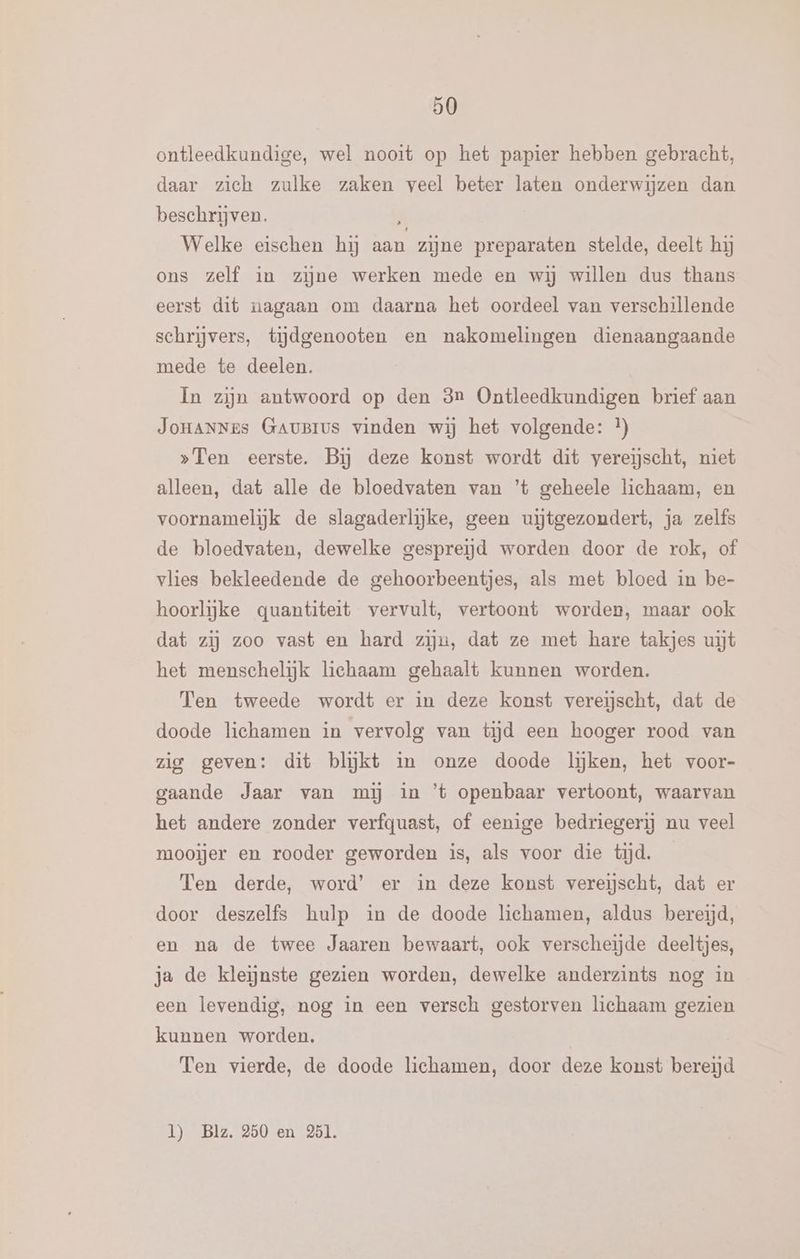 ontleedkundige, wel nooit op het papier hebben gebracht, daar zich zulke zaken veel beter laten onderwijzen dan beschrijven. 3 Welke eischen hj aan zijne preparaten stelde, deelt hij ons zelf in zijne werken mede en wij willen dus thans eerst dit nagaan om daarna het oordeel van verschillende schrijvers, tiĳdgenooten en nakomelingen dienaangaande mede te deelen. In zijn antwoord op den 3n Ontleedkundigen brief aan JoHANNEs GauBIus vinden wij het volgende: }) »Ten eerste. Bij deze konst wordt dit vereischt, niet alleen, dat alle de bloedvaten van ’t geheele lichaam, en voornamelijk de slagaderlijke, geen uijtgezoudert, ja zelfs de bloedvaten, dewelke gespreijd worden door de rok, of vlies bekleedende de gehoorbeentjes, als met bloed in be- hoorlijke quantiteit vervult, vertoont worden, maar ook dat zij zoo vast en hard zijn, dat ze met hare takjes uit het menschelijk lichaam gehaalt kunnen worden. Ten tweede wordt er in deze konst vereischt, dat de doode lichamen in vervolg van tijd een hooger rood van zig geven: dit blĳkt in onze doode lijken, het voor- gaande Jaar van mij in ’t openbaar vertoont, waarvan het andere zonder verfquast, of eenige bedriegerij nu veel mooijer en rooder geworden is, als voor die tijd. _ Ten derde, word’ er in deze konst vereischt, dat er door deszelfs hulp in de doode lichamen, aldus bereijd, en na de twee Jaaren bewaart, ook verscheijde deeltjes, ja de kleinste gezien worden, dewelke anderzints nog in een levendig, nog in een versch gestorven lichaam gezien kunnen worden. Ten vierde, de doode lichamen, door deze konst bereid l) Blz. 250 en 251.