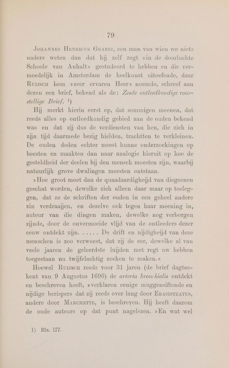 JOHANNES HeNricus GRAETZ, een man van wien we niets naders weten dan dat hj zelf zegt »in de doorluchte Schoole van Anhalt« gestudeerd te hebben en die ver- moedelijk in Amsterdam de heelkunst uitoefende, daar Rursscu hem »zeer ervaren Heer« noemde, schreef aan dezen een brief, bekend als de: Zesde ontleedkundige voor- stellige Brief. *) Hij merkt hierin eerst op, dat sommigen meenen, dat reeds alles op ontleedkundig gebied aan de ouden bekend was en dat zij dus de verdiensten van hen, die zich in zijn tijd daarmede bezig hielden, trachtten te verkleinen. De ouden deden echter meest hunne onderzoekingen op beesten en maakten dan naar analogie hieruit op hoe de gesteldheid der deelen bij den mensch moesten zijn, waarbij natuurlijk grove dwalingen moesten ontstaan. »Hoe groot moet dan de quaadaardigheijd van diegeenen geschat worden, dewelke zich alleen daar maar op toeleg- gen, dat ze de schriften der ouden in een geheel andere zin verdraajgen, en dezelve ook tegen haar meening in, auteur van die dingen maken, dewelke nog verborgen zijnde, door de onvermoeide vlijd van de ontleeders dezer eeuw ontdekt zijn. ..... De drift en nijdigheijd van deze menschen is zoo verwoest, dat zij de eer, dewelke al van veele jaaren de geleerdste luiden met regt uw hebben toegestaan nu twijfelachtig zoeken te maken.« Hoewel Rurscm reeds voor 81 jaren (de brief dagtee- kent van 9 Augustus 1696) de arteria bronlwalis ontdekt en beschreven heeft, »verklaren eenige muggensiftende en nijdige berispers dat zij reeds over lang door KrAsISTRATUS, andere door Marcnerrr, is beschreven. Hij heeft daarom de oude auteurs op dat punt nagelezen. »lin wat wel 1 Bis 147.