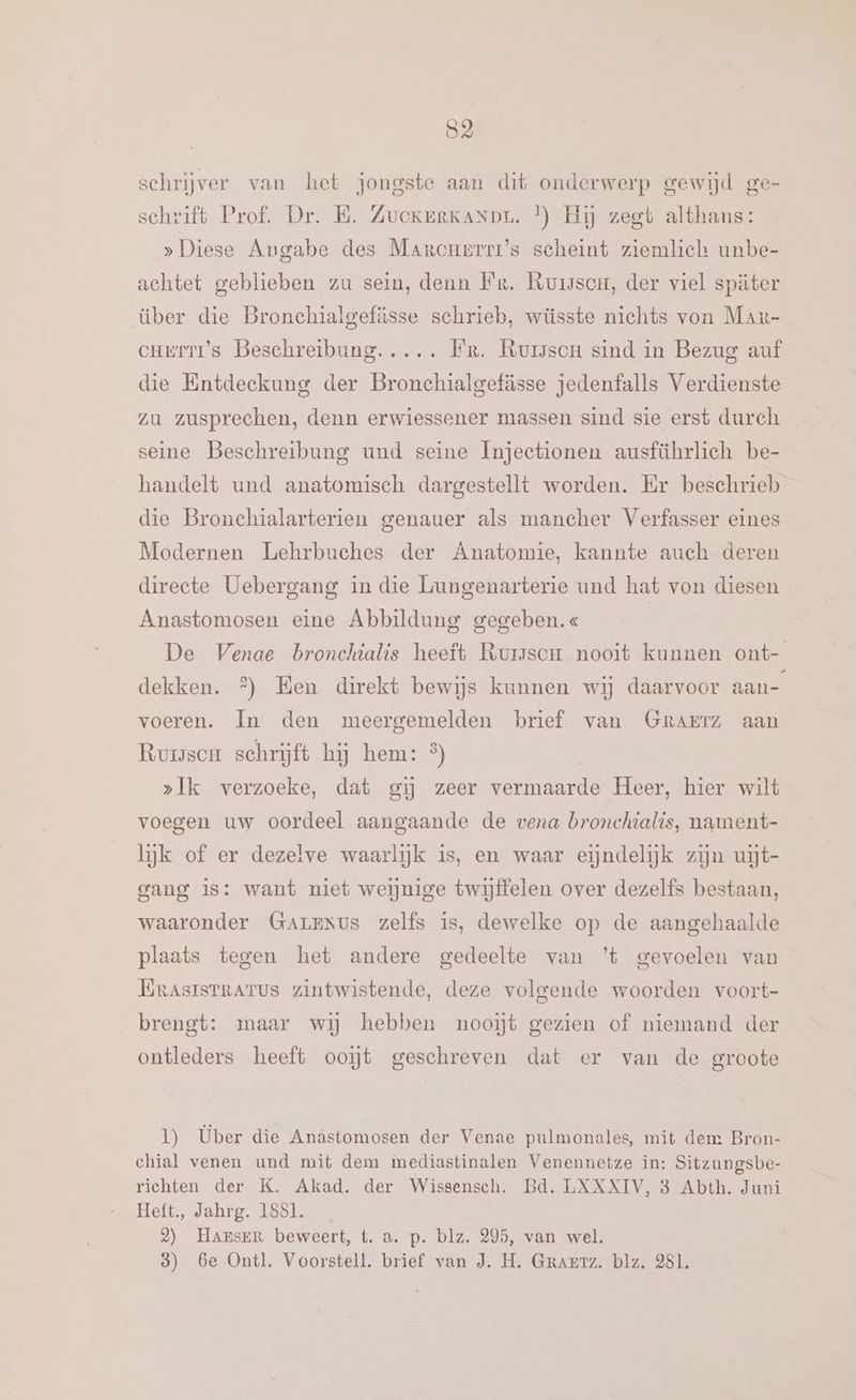 52 schrijver van het jongste aan dit onderwerp gewijd ge- schrift Prof. Dr. B. ZuekerKaNDL. }) Hij zegt althans: »Diese Angabe des Marcuerrr’s scheint ziemlich unbe- achtet geblieben zu sein, denn Fr. Ruisscor, der viel später über die Bronchialgefässe schrieb, wüsste nichts von Mar- cuerri’s Beschreibung. .... Fr. Rursscu sind in Bezug auf die Entdeckung der Bronchialgefässe jedenfalls Verdienste zu zusprechen, denn erwiessener massen sind sie erst durch seine Beschreibung und seine Ínjectionen ausführlich be- handelt und anatomisch dargestellt worden. Er beschrieb die Bronchialarterien genauer als mancher Verfasser eines Modernen Lehrbuches der Anatomie, kannte auch deren directe Uebergang in die Lungenarterie und hat von diesen Anastomosen eine Abbildung gegeben.« De Venae bronchialis heeft Rursscm nooit kunnen ont- dekken. % Hen direkt bewijs kunnen wij daarvoor aan- voeren. In den meergemelden brief van GRAErz aan Ruse schrijft hij hem: %) »Ik verzoeke, dat gij zeer vermaarde Heer, hier wilt voegen uw oordeel aangaande de vena bronchialis, nament- lijk of er dezelve waarlijk is, en waar eindelijk zijn uijt- gang is: want niet weiĳjnige twijffelen over dezelfs bestaan, waaronder Garrxus zelfs is, dewelke op de aangehaalde plaats tegen het andere gedeelte van ’t gevoelen van ErasisrrArus zintwistende, deze volgende woorden voort- brengt: maar wij hebben nooit gezien of niemand der ontleders heeft ooĳt geschreven dat er van de groote 1) Über die Anàstomosen der Venae pulmonales, mit dem Bron- chial venen und mit dem mediastinalen Venennetze in: Sitzungsbe- richten der K. Akad. der Wissensch. Bd. LXXXIV, 8 Abth. Juni Heft., Jahrg. 1881. 2) HARrsER beweert, t. a. p. blz. 295, van wel.