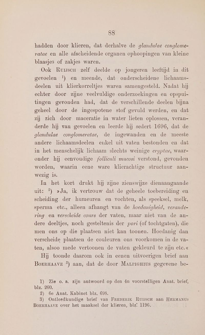 hadden door klieren, dat derhalve de glandutae conglome- ratae en alle afscheidende organen ophoopingen van kleine blaasjes of zakjes waren. Ook Ruisor zelf deelde op jongeren leeftijd in dit gevoelen }) en meende, dat onderscheidene lichaams- deelen uit klierkorreltjes waren samengesteld. Nadat hij echter door zijne veelvuldige onderzoekingen en opspui- tingen gevonden had, dat de verschillende deelen bijna geheel door de ingespotene stof gevuld werden, en dat zij zieh door maceratie in water lieten oplossen, veran- derde hij van gevoelen en leerde hij sedert 1696, dat de glandulae conglomeratae, de ingewanden en de meeste andere lichaamsdeelen eukel uit vaten bestonden en dat in het menschelijk lichaam slechts weinige eryptae, waar- onder hĳ eenvoudige folliculi mucosi verstond, gevonden worden, waarin eene ware klierachtige structuur aan- wezig Is. In het kort drukt hij zine zienswijze dienaangaande uit: °) »Ja, ik vertrouw dat de geheele toebereiding en scheiding der humeuren en vochten, als speeksel, melk, sperma etc, alleen afhangt van de hoedanigheid, verande- ring en verscheide cours der vaten, maar niet van de an- dere deeltjes, noch gesteltenis der port (of tochtgaten), die men ons op die plaatsen niet kan toonen. Hoedanig dan verscheide plaatsen de couleuren ons voorkomen in de va- ten, alsoo mede vertoonen de vaten gekleurd te zijn etc. « Hij toonde daarom ook in eenen uitvoerigen brief aan BoerHAAvE °) aan, dat de door Marricmius gegevene be- l) Zie o.a. zijn antwoord op den 4n voorstelligen Anat. brief, blz. 260. 2) 6e Anat. Kabinet blz, 698. 8) Ontleedkundige brief van FREDERIK RUiscH aan HERMANUS BOERHAAVE over het maaksel der klieren, blz: 1196.