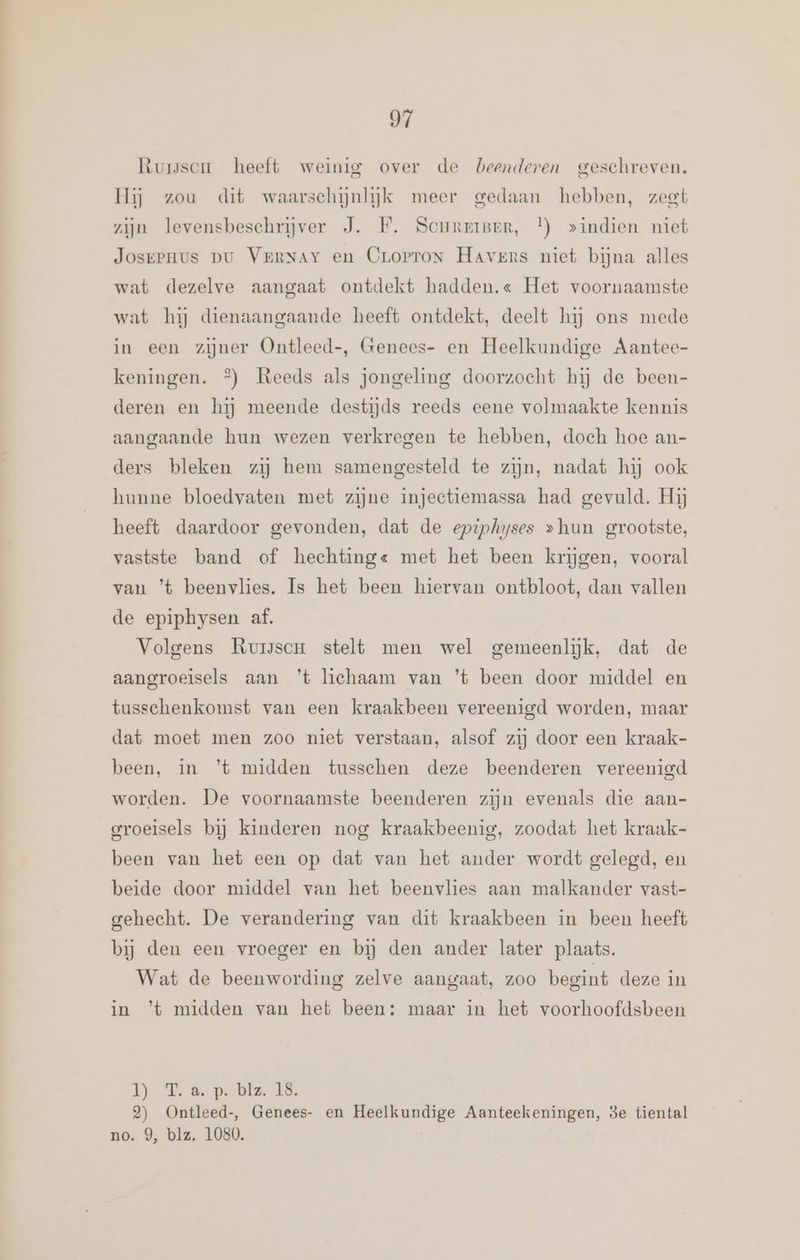 Oi Rurssen heeft weinig over de beenderen geschreven. Hij zou dit waarschijnlijk meer gedaan hebben, zeet zijn levensbeschrijver J. HF. ScureiBer, }) »indien niet Josepnus pu VerNAy en Cropron Havers niet bijna alles wat dezelve aangaat ontdekt hadden.« Het voornaamste wat hij dienaangaande heeft ontdekt, deelt hij ons mede in een zijner Ontleed-, Genees- en Heelkundige Aantee- keningen. °) Reeds als jongeling doorzocht hij de been- deren en hij meende destijds reeds eene volmaakte kennis aangaande hun wezen verkregen te hebben, doch hoe an- ders bleken zij hem samengesteld te zijn, nadat hij ook hunne bloedvaten met zijne injectiemassa had gevuld. Hij heeft daardoor gevonden, dat de epiphyses »hun grootste, vastste band of hechting« met het been krijgen, vooral van ’t beenvlies. Is het been hiervan ontbloot, dan vallen de epiphysen af. Volgens Ruiscr stelt men wel gemeenlĳk, dat de aangroeisels aan ’t lichaam van ’t been door middel en tusschenkomst van een kraakbeen vereenigd worden, maar dat moet men zoo niet verstaan, alsof zij door een kraak- been, in ’t midden tusschen deze beenderen vereenigd worden. De voornaamste beenderen zijn evenals die aan- groeisels bij kinderen nog kraakbeenig, zoodat het kraak- been van het een op dat van het ander wordt gelegd, en beide door middel van het beenvlies aan malkander vast- gehecht. De verandering van dit kraakbeen in been heeft bij den een vroeger en bij den ander later plaats. Wat de beenwording zelve aangaat, zoo begint deze in in ’t midden van het been: maar in het voorhoofdsbeen Ny Ed pe Dis 8 2) Ontleed-, Genees- en Heelkundige Aanteekeningen, 3e tiental