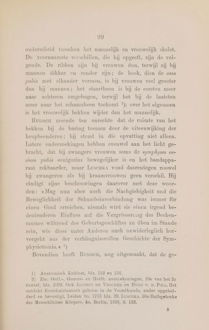 onderscheid tusschen het maunelijk en vrouwelijk skelet. De voornaamste verschillen, die hij opgeeft, zijn de vol- gende. De ribben zijn bij vrouwen dun, terwijl zij bij mannen dikker en ronder zijn; de hoek, dien de ossa pubis met elkander vormen, is bij vrouwen veel grooter dan bij mannen; het staartbeen is bj de eersten meer naar achteren omgebogen, terwijl het bĳ de laatsten meer naar het schaambeen toekomt }); over het algemeen is het vrouwelijk bekken wijder dan het mannelijk, Rursson meende ten onrechte dat de ruimte van het bekken bij de baring toenam door de uiteenwijking der heupbeenderen; hij stond in die opvatting niet alleen. Latere onderzoekingen hebben evenwel aan het licht ge- bracht, dat bij zwangere vrouwen soms de symphyses os- sum pubis eenigszins bewegelijker is en het bandappa- raat rekbaarder, maar LuscHKA vond daarentegen zoowel bij zwangeren als bĳ kraamvrouwen geen verschil. Hij eindigt zijne beschouwingen daarover met deze woor- den: »Mag nun aber auch die Nachgiebigkeit und die Beweglichkeit der Schambeinverbindung was immer für einen Grad erreichen, niemals wird sie einen irgend be- deutenderen Einfluss auf die Vergrösserung des Becken- raumes während des Geburtsgeschäftes zu üben im Stande_ sein, wie diess unter Anderen auch unwiderleglich her- vorgeht aus der verhängnissvollen Geschichte der Sym- physiotomia.« *) Bovendien heeft RuwscH, nog uitgemaakt, dat de ge- ]) Anatomisch Kabinet, blz. 152 en 156. 2) Zie: Ontl-, Genees- en Heelk. aanteekeningen, 10e van het 2e tiental, blz. 1039. Ook JacoBus pr VisscmeRr en Hueco v. D. Pour. Het ontdekt Roonhuisiaansch geheim in de Vroedkunde, nader opgehel- derd en bevestigt, Leiden So. 1753 blz. 39. Luscnka. Die Halbgelenke des Menschlichen Körpers, 40. Berlin, 1858, S. 182. 8