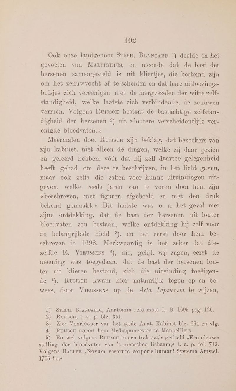 Ook onze landgenoot Steen. BrLANCARD |) deelde in het gevoelen van Marrprerrus, en meende dat de bast der hersenen samengesteld is uit kliertjes, die bestemd zijn om het zenuwvocht af te scheiden en dat hare uitloozings- buisjes zich vereenigen met de mergvezelen der witte zelf- standigheid, welke laatste zich verbindende, de zenuwen vormen. Volgens RursscH bestaat de bastachtige zelfstan- digheid der hersenen °) uit »loutere verscheidentlijk ver- enigde bloedvaten. « Meermalen doet Rursscr zijn beklag, dat bezoekers van zijn kabinet, niet alleen de dingen, welke zij daar gezien en geleerd hebben, vóór dat hij zelf daartoe gelegenheid heeft gehad om deze te beschrijven, in het licht gaven, maar ook zelfs die zaken voor hunne uitvindingen uit- geven, welke reeds jaren van te voren door hem zijn „beschreven, met figuren afgebeeld en met den druk bekend gemaakt.« Dit laatste was o.a. het geval met zijne ontdekking, dat de bast der hersenen uit louter bloedvaten zou bestaan, welke ontdekking hij zelf voor de belangrijkste hield 5%}. en het eerst door hem be- schreven in 1698. Merkwaardig is het zeker dat die- zelfde R. Vrrussens *), die, gelijk wij zagen, eerst de meening was toegedaan, dat de bast der hersenen lou- ter uit klieren bestond, zich die uitvinding toeëigen- de 5). RuiscH kwam hier natuurlĳjk tegen op en be- wees, door Vrrussens op de Acta Lipstenstu te wijzen, l) SrerPm. BrANCARDI, Anatomia reformata L. B. 1695 pag. 129. 2) -Rumsde, t.‚a. p. blz. dal. 8) Zie: Voorlooper van het zesde Anat. Kabinet blz. 664 en vlg. 4) Rursscm noemt hem Medicqameester te Monpelliers. 5) En wel volgens RuisscH in een traktaatje getiteld „Een nieuwe stelling der bloedvaten van ’s menschen lichaam,” t. a. p. fol. 712. Volgens HArLeR „Novum vasorum corporis humani Systema Amstel. 1705 80.7