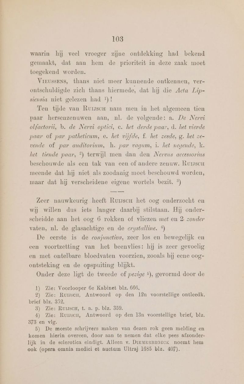 nnn en re GE tn a EN 103 waarin hij veel vroeger zijne ontdekking had bekend gemaakt, dat aan hem de prioriteit in deze zaak moet toegekend worden. Vreussens, thans niet meer kunnende ontkennen, ver- ontschuldigde zich thans hiermede, dat hij die Acta Lip- siensia niet gelezen had t)! | Ten tijde van Rurssor nam men in het algemeen tien paar hersenzenuwen aan, nl. de volgende: a. De Nervi olfactorit, b. de Nervi optici, e. het derde paar, d. het vierde paar of par patheticum, e. het vijfde, f. het zesde, g. het ze- vende of par auditorium, h. par vagum, 1. het negende, k. het tiende paar, °) terwijl men dan den Nervus accessorius beschouwde als een tak van een of andere zenuw. RoiscH meende dat hij niet als zoodanig moet beschouwd worden, maar dat hij verscheidene eigene wortels bezit. %) Zeer nauwkeurig heeft Rurscor het oog onderzocht en wij willen dus iets langer daarbij stilstaan. Hij onder- scheidde aan het oog 6 rokken of vliezen met en 2 zonder vaten, nl. de glasachtige en de crystalline. *) De eerste is de conjunctiva, zeer los en bewegelijk en een voortzetting van het beenvlies: hij is zeer gevoelig en met ontelbare bloedvaten voorzien, zooals bij eene oog- ontsteking en de opspuiting blijkt. Onder deze ligt de tweede of pezige 5), gevormd door de 1) Zie: Voorlooper 6e Kabinet blz. 666, 2) Zie: Rumwsen, Antwoord op den l2n voorstellige ontleedk. brief blz. 352. 3) Zie: RuisscH, t. a. p. blz. 859. 4) Zie: Rumscu, Antwoord op den län voorstellige brief, blz. 973 en vlg. 5) De meeste schrijvers maken van dezen rok geen melding en komen hierin overeen, door aan te nemen dat elke pees afzonder- lijk in de sclerotica eindigt. Alleen v. DrEMuERBROECK noemt hem ook (opera omnia medici et auctum Ultraj 1685 blz. 407).