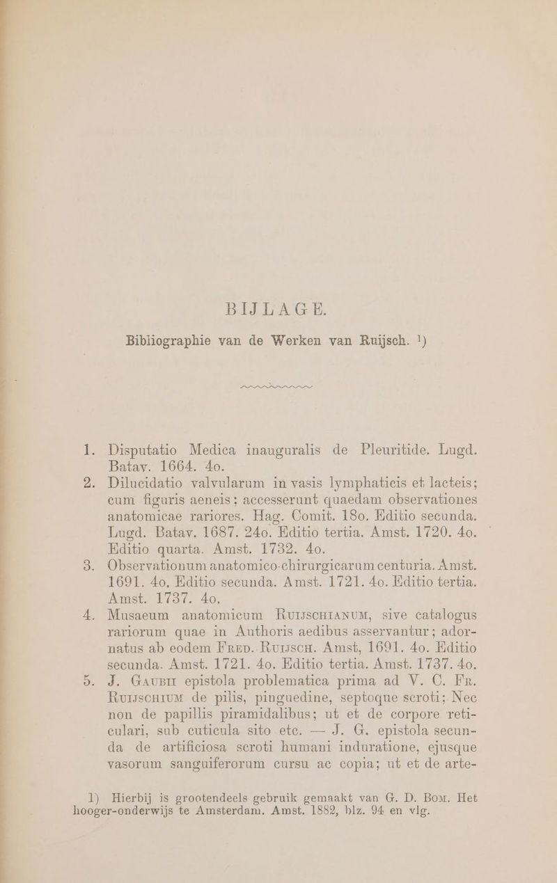 BIJLAGE. Bibliographie van de Werken van Ruijsch. !) 1. Disputatio Medica inauguralis de Pleuritide. Lugd. Batav. 1664. 40. 2. Dilueidatio valvularum in vasis lymphatieis et, lacteis; eum figuris aeneis; accesserunt quaedam observationes anatomicae rariores. Hag. Comit. 180. Editio secunda. Lugd. Batav. 1687. 240. Bditio tertia. Amst. 1720. 40. Editio quarta. Amst. 1732. 40. 3. Observationum anatomico-chirurgiearum centuria. Amst. 1691. 4o, Editio secunda. Amst. 1721. 4o. Eiditio tertia. Amst. 1787. 40. 4, Musaeum anatomieum RuUisscHiaNuM, sive catalogus rariorum quae in Authoris aedibus asservantur ; ador- natus ab eodem Frep. Rumsou. Amst, 1691. 4o. Editio secunda. Amst. 1721. 4o. Editio tertia. Amst. 1737. 40. 5. J. Gaus epistola problematica prima ad V. C. Fr. Rursscnrum de pilis, pinguedine, septoque scroti; Nee non de papillis piramidalibus; ut et de corpore reti- culari, sub cuticula sito ete. — J. G. epistola secun- da de artificiosa seroti humani induratione, ejusque vasorum sanguiferorum cursu ac copia; ut et de arte- 1) Hierbij is grootendeels gebruik gemaakt van G. D. Bom. Het hooger-onderwijs te Amsterdam. Amst. 1882, blz. 94 en vlg.