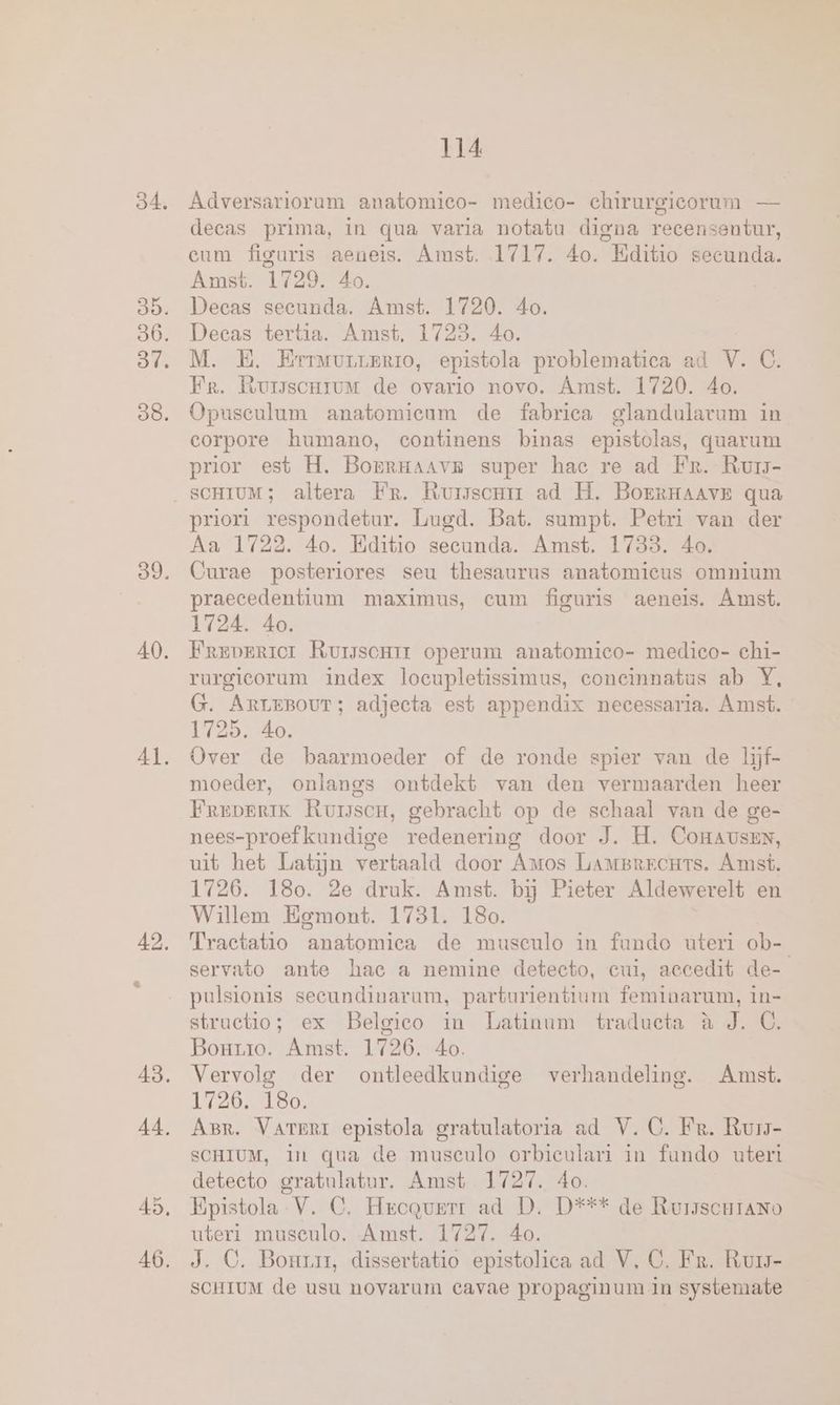 84. 89. 40. 41. 42. 43. 114 Adversariorum anatomieo- medico- chirurgicorum — decas prima, in qua varia notatu digna recensentur, eum figuris aeneis. Amst. 1717. 40. “Editio secunda. Amst. 1729. 4o. Decas secunda. Amst. 1720. 40. Decas tertia. Amst. 1723. 40. M. B. Erruurrerio, epistola problematica ad V. C. Fr. Rursscrrum de ovario novo. Amst. 1720. 40. Opuseulum anatomieum de fabrica glandularam in corpore humano, continens binas epistolas, quarum prior est H. BorRHAAVE super hac re ad Fr. Rur- SCHIUM; altera Fr. Ruiscnrm ad H. BoERHAAvE qua priori respondetur. Lugd. Bat. sumpt. Petri van der Aa 1722. 4o. Kditio secunda. Amst. 1733. 40. Curae posteriores seu thesaurus anatomicus omnium praecedentium maximus, cum figuris aeneis. Amst. 1724. 40. Freprrior Rurssonrr operum anatomieo- medico- chi- rurgicorum index loeupletissimus, concinnatus ab Y, G. ArreBour; adjecta est appendix necessaria. Amst. 1725. 40. Over de baarmoeder of de ronde spier van de ljf- moeder, onlangs ontdekt van den vermaarden heer Freverik Rumser, gebracht op de schaal van de ge- nees-proefkundige redenering door J. H. CoHausenN, uit het Latijn vertaald door Amos LAMBRECHTS. Amst. 1726. 180. 2e druk. Amst. bij Pieter Aldewerelt en Willem Egmont. 1781. 180. Tractatio anatomica de musculo in fundo uteri ob- servato ante hac a nemine detecto, cui, accedit de- pulsionis seeundinarum, parturientium feminarum, in- stractio; ex Belgico in Latinum traducta à J. C. Bourro. Amst. 1726. 4o. Vervolg der ontleedkundige verhandeling. Amst. 1726. 180. ABR. VArERI epistola gratulatoria ad V. CG. Fr. Rurs- SCHIUM, In qua de museculo orbiculari in fundo utert deteeto gratulatur. Amst 1727. 4o. Epistola V. C. Heequwmr ad D. D*** de RuisscHraANo uteri musculo. Amst. 1727. 40. J. OC. Bonrrr, dissertatio epistolica ad V, CG. Fr. Rum- SCHIUM de usu novarum cavae propaginum in systemate