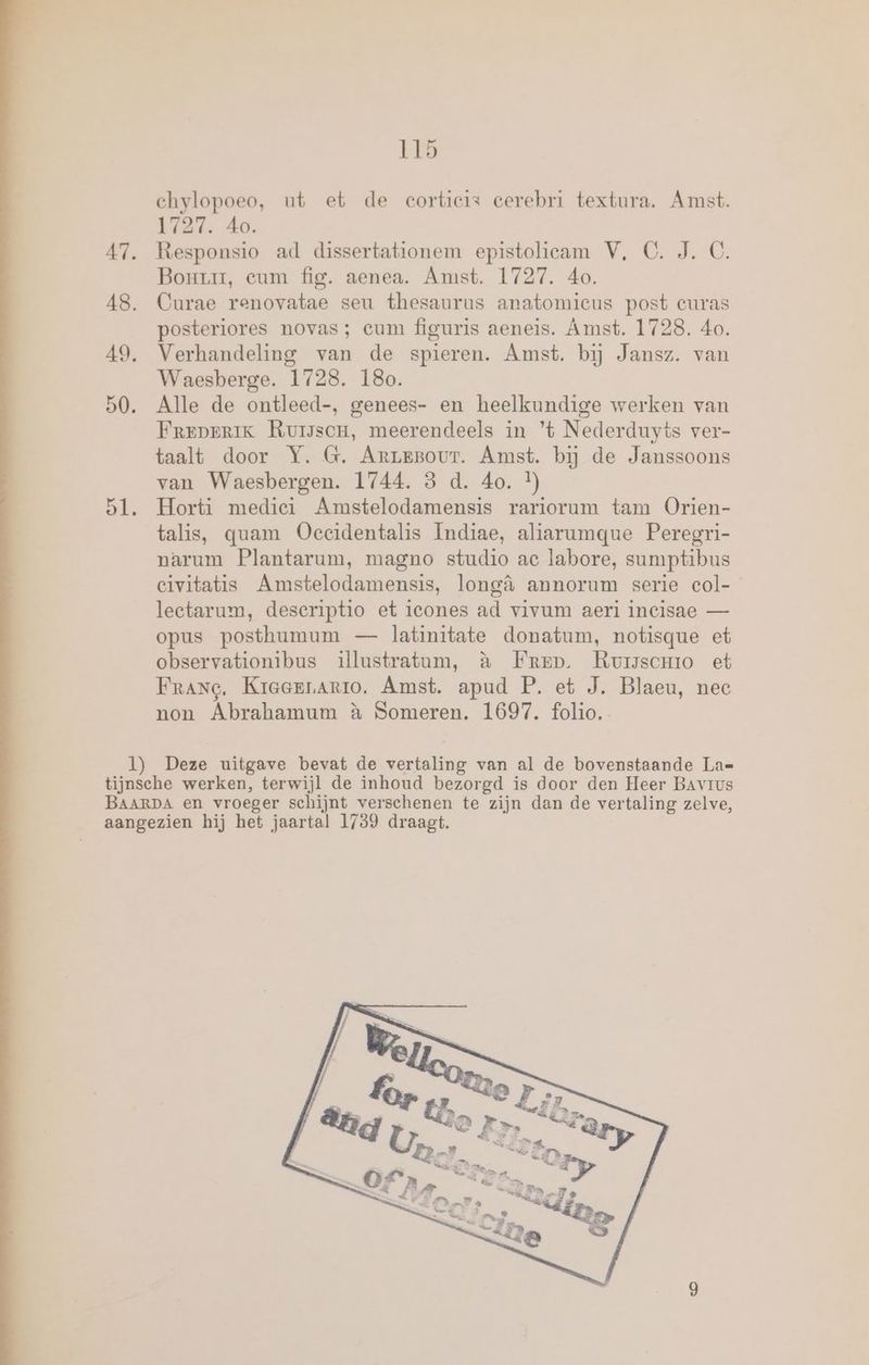 ehylopoeo, ut et de corticis cerebri textura. Amst. 1727. 40. 47. Responsio ad dissertationem epistolieam V, C. J. C. Bonrr, eum fig. aenea. Amst. 1727. 40. 48, Curae renovatae seu thesaurus anatomieus post curas posteriores novas; cum figuris aeneis. Amst. 1728. 4o. 49, Verhandeling van de spieren. Amst. bij Jansz. van Waesberge. 1728. 180. 50. Alle de ontleed-, genees- en heelkundige werken van Frrprerik RuisscH, meerendeels in ’t Nederduyts ver- taalt door Y. G. ArreBour. Amst. bij de Janssoons van Waesbergen. 1744. 3 d. 40. }) 51, Horti medici Amstelodamensis rariorum tam Orien- talis, quam Oeccidentalis Indiae, aliarumque Peregri- narum Plantarum, magno studio ac labore, sumptibus civitatis Amstelodamensis, longà annorum serie col- lectarum, deseriptio et icones ad vivum aeri incisae — opus posthumum — latinitate donatum, notisque et observationibus illustratum, à Fmrep. Rursscmo et Frang. Kreerrario. Amst. apud P. et J. Blaeu, nec non Abrahamum à Someren. 1697. folio. 1) Deze uitgave bevat de vertaling van al de bovenstaande La= tijnsche werken, terwijl de inhoud bezorgd is door den Heer BAvrus BAARDA en vroeger schijnt verschenen te zijn dan de vertaling zelve, aangezien hij het jaartal 1739 draagt.