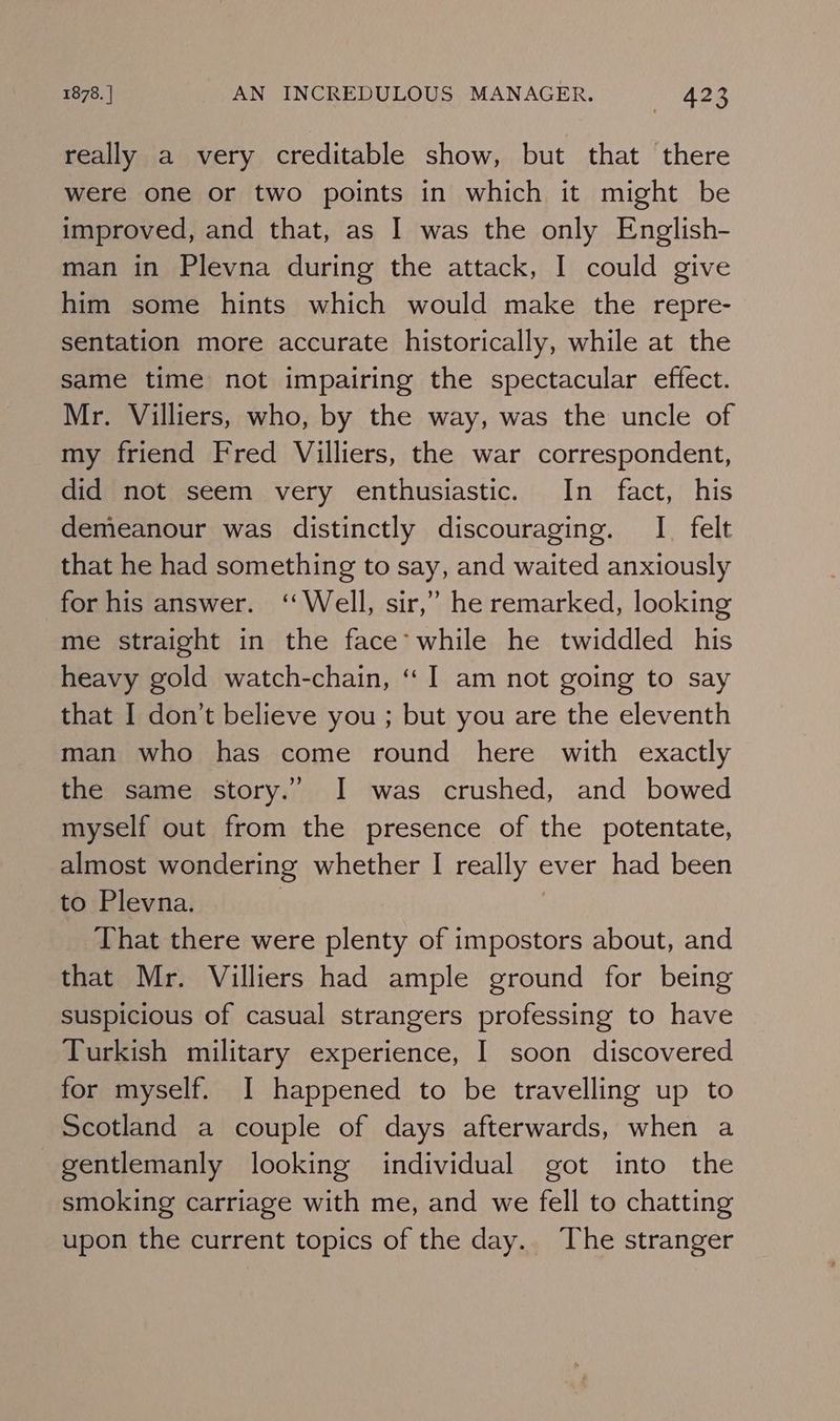 really a very creditable show, but that there were one or two points in which it might be improved, and that, as I was the only English- man in Plevna during the attack, I could give him some hints which would make the repre- sentation more accurate historically, while at the Same time not impairing the spectacular effect. Mr. Villiers, who, by the way, was the uncle of my friend Fred Villiers, the war correspondent, did not seem very enthusiastic. In fact, his demeanour was distinctly discouraging. I felt that he had something to say, and waited anxiously for his answer. ‘Well, sir,’ he remarked, looking me straight in the face’ while he twiddled his heavy gold watch-chain, “I am not going to say that I don’t believe you ; but you are the eleventh man who has come round here with exactly the same story.” I was crushed, and bowed myself out from the presence of the potentate, almost wondering whether I really ever had been to Plevna. | That there were plenty of impostors about, and that Mr. Villiers had ample ground for being suspicious of casual strangers professing to have Turkish military experience, I soon discovered for myself. I happened to be travelling up to Scotland a couple of days afterwards, when a gentlemanly looking individual got into the smoking carriage with me, and we fell to chatting upon the current topics of the day. The stranger
