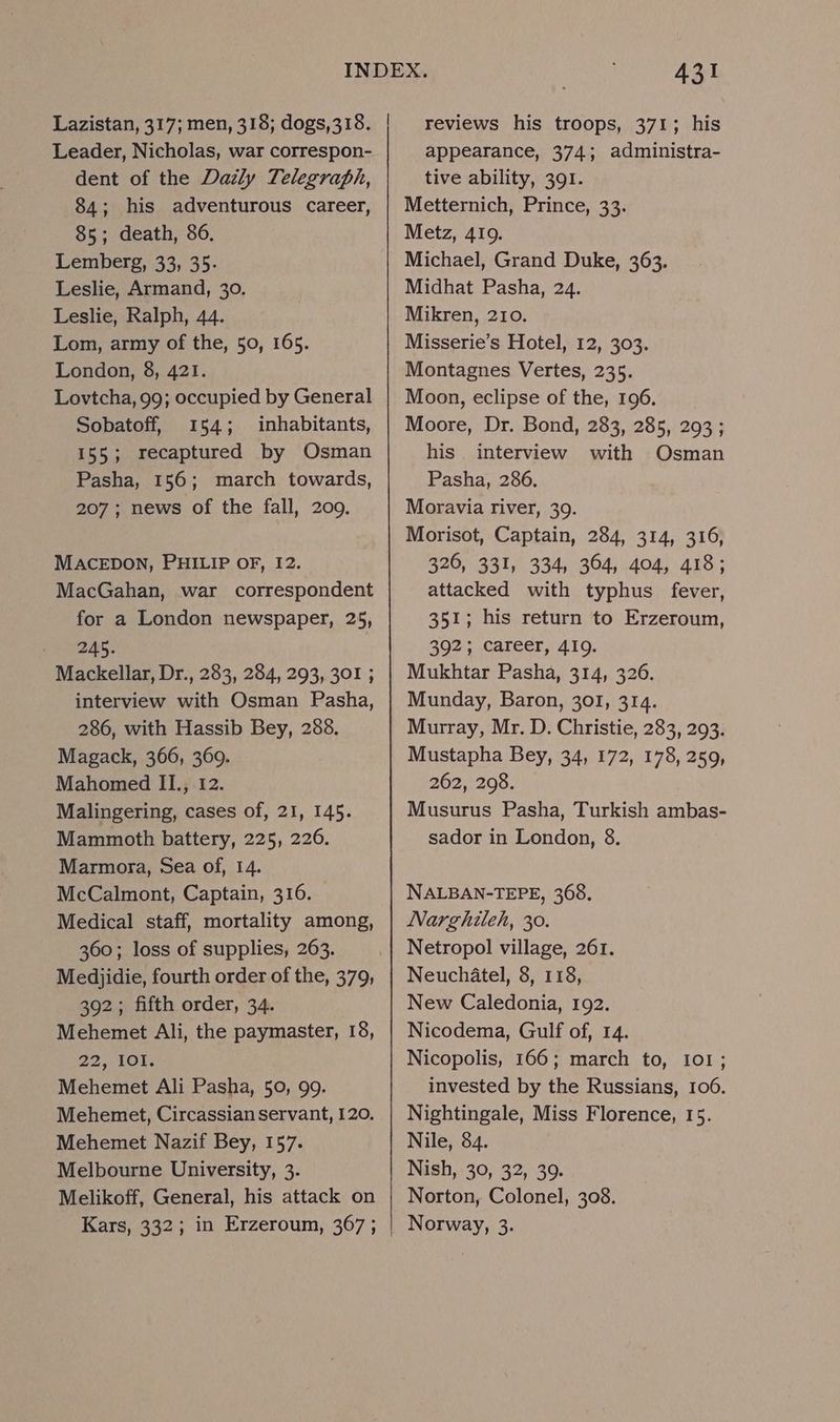 Lazistan, 317; men, 318; dogs,318. Leader, Nicholas, war correspon- dent of the Dazly Telegraph, 84; his adventurous career, 85; death, 86. Lemberg, 33, 35. Leslie, Armand, 30. Leslie, Ralph, 44. Lom, army of the, 50, 165. London, 8, 421. Lovtcha, 99; occupied by General Sobatoff, 154; inhabitants, 155; recaptured by Osman Pasha, 156; march towards, 207 ; news of the fall, 209. MACEDON, PHILIP OF, 12. MacGahan, war correspondent for a London newspaper, 25, 245. Mackellar, Dr., 283, 284, 293, 301 ; interview with Osman Pasha, 286, with Hassib Bey, 288. Magack, 366, 360. Mahomed II., 12. Malingering, cases of, 21, 145. Mammoth battery, 225, 226. Marmora, Sea of, 14. McCalmont, Captain, 316. Medical staff, mortality among, 360; loss of supplies, 263. Medjidie, fourth order of the, 379, 392; fifth order, 34. Mehemet Ali, the paymaster, 18, 22101; Mehemet Ali Pasha, 50, 99. Mehemet, Circassian servant, 120. Mehemet Nazif Bey, 157. Melbourne University, 3. Melikoff, General, his attack on Kars, 332; in Erzeroum, 367 ; 431 reviews his troops, 371; his appearance, 374; administra- tive ability, 391. Metternich, Prince, 33. Metz, 4109. Michael, Grand Duke, 363. Midhat Pasha, 24. Mikren, 210. Misserie’s Hotel, 12, 303. Montagnes Vertes, 235. Moon, eclipse of the, 196. Moore, Dr. Bond, 283, 285, 293 ; his. interview with Osman Pasha, 286. Moravia river, 39. Morisot, Captain, 284, 314, 316, 326, 331, 334, 364, 404, 418; attacked with typhus fever, 351; his return to Erzeroum, 392; career, 419. Mukhtar Pasha, 314, 326. Munday, Baron, 301, 314. Murray, Mr. D. Christie, 283, 293. Mustapha Bey, 34, 172, 178, 259, 262, 298. Musurus Pasha, Turkish ambas- sador in London, 8. NALBAN-TEPE, 368. Narghiteh, 30. Netropol village, 261. Neuchatel, 8, 118, New Caledonia, 192. Nicodema, Gulf of, 14. Nicopolis, 166; march to, I01; invested by the Russians, 106. Nightingale, Miss Florence, 15. Nile, 84. Nish, 30, 32, 39. Norton, Colonel, 308. Norway, 3.