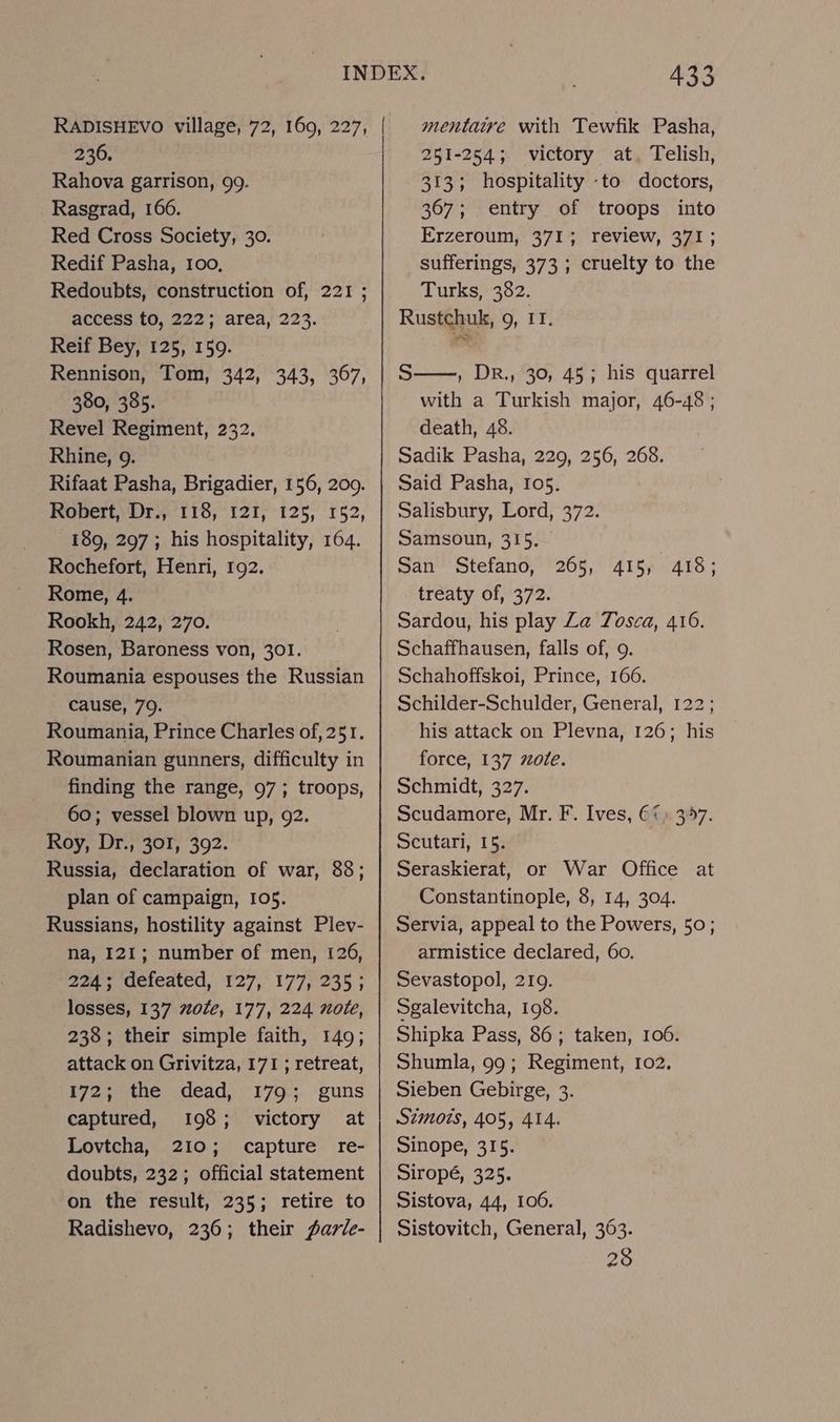 236. Rahova garrison, 99. Rasgrad, 166. Red Cross Society, 30. Redif Pasha, 100, Redoubts, construction of, 221 ; access to, 222; area, 223. Reif Bey, 125, 159. Rennison, Tom, 342, 343, 367, 380, 385. Revel Regiment, 232. Rhine, 9. Rifaat Pasha, Brigadier, 156, 209. Robert, Dr., 118, 121, 125, 152, 189, 297 ; his hospitality, 164. Rochefort, Henri, 192. Rome, 4. Rookh, 242, 270. Rosen, Baroness von, 301. Roumania espouses the Russian cause, 79. Roumania, Prince Charles of, 251. Roumanian gunners, difficulty in finding the range, 97; troops, 60; vessel blown up, 92. Roy, Dr., 301, 392. Russia, declaration of war, 88; Russians, hostility against Plev- na, I21; number of men, 126, 224; deieated, $27, 177,'235 ; losses, 137 #0le, 177, 224 note, 238; their simple faith, 149; attack on Grivitza, 171 ; retreat, 172; the dead, 179; guns captured, 198; victory at Lovtcha, 210; capture re- doubts, 232; official statement on the result, 235; retire to Radishevo, 236; their fartle- 433 mentaire with Tewfik Pasha, 251-254; victory at, Telish, 313; hospitality -to doctors, 367; entry of troops into Erzeroum, 371; review, 371; sufferings, 373 ; cruelty to the Turks, 382. Rustchuk, 9, 11. S——, DR., 30, 45; his quarrel with a Turkish major, 46-48 ; death, 48. Sadik Pasha, 229, 256, 268. Said Pasha, 105. Salisbury, Lord, 372. Samsoun, 315. San Stefano, treaty of, 372. Sardou, his play Za Tosca, 416. Schaffhausen, falls of, 9. Schahoffskoi, Prince, 166. Schilder-Schulder, General, 122; his attack on Plevna, 126; his force, 137 701e. Schmidt, 327. Scudamore, Mr. F. Ives, €¢) 357. Scutari, 15. Seraskierat, or War Office at Servia, appeal to the Powers, 50; armistice declared, 60. Sevastopol, 219. Sgalevitcha, 198. Shipka Pass, 86; taken, 106. Shumla, 99; Regiment, 102. Sieben Gebirge, 3. S7mots, 405, 414. Sinope, 315. Siropé, 325. Sistova, 44, 106. Sistovitch, General, 363. 28 265, 415, 418;