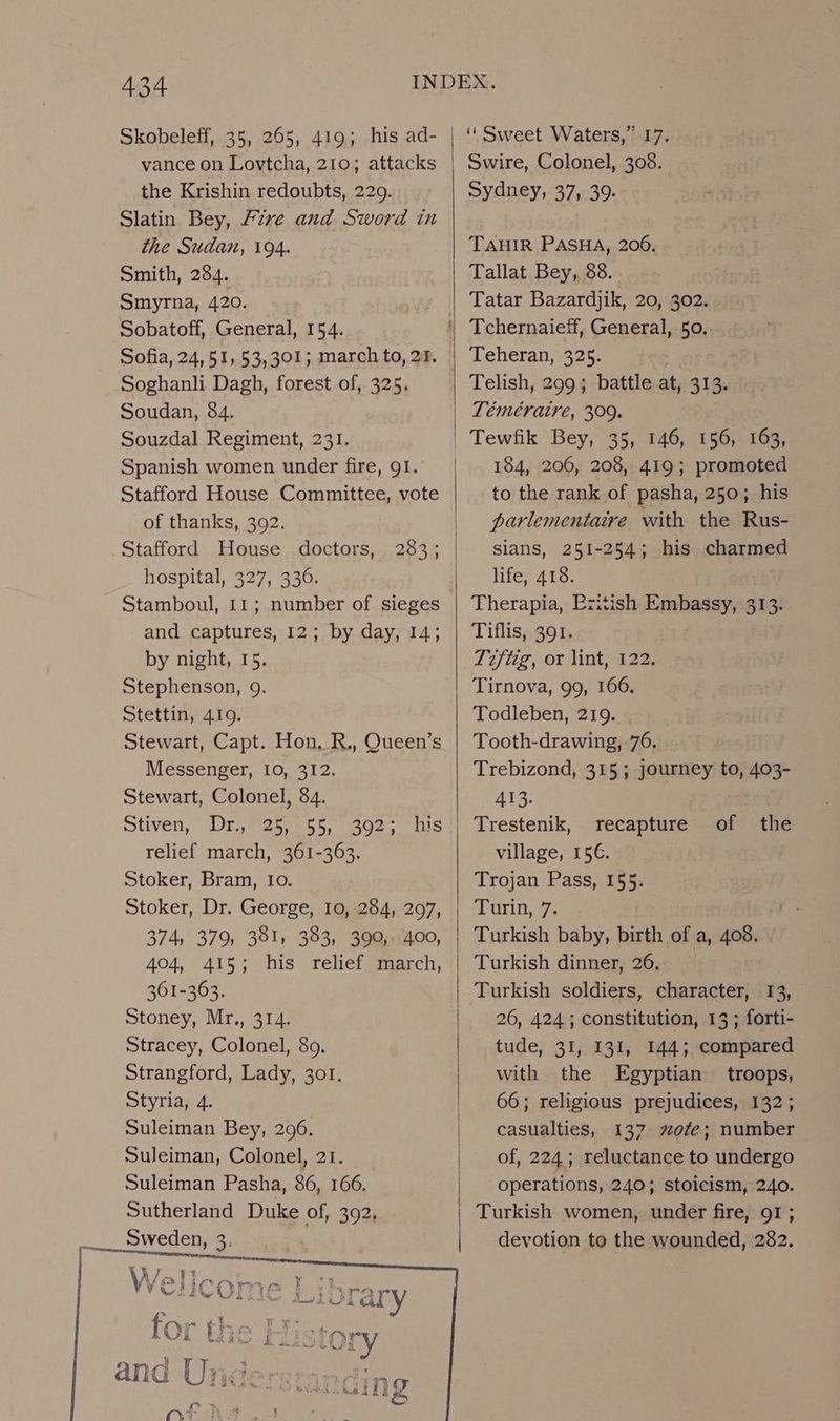 vance on Lovtcha, 210; attacks the Krishin redoubts, 229. Slatin Bey, Fzve and Sword in the Sudan, 194. Smith, 284. Smyrna, 420. Sobatoff, General, 154. Sofia, 24, 51, 53,301; march to, 27. Soghanli Dagh, forest of, 325. Soudan, 84. Souzdal Regiment, 231. Spanish women under fire, 91. Stafford House Committee, vote of thanks, 392. Stafford House doctors, hospital, 327, 336. Stamboul, 11; number of sieges and captures, 12; by day, 14; by night, 15. Stephenson, 9. Stettin, 4109. Stewart, Capt. Hon, R., Queen’s Messenger, 10, 312, Stewart, Colonel, 84. stiven, Dre es.=55, sos. relief march, 361-363. Stoker, Bram, Io. Stoker, Dr. George, 10, 284, 297, 374, 379, 381, 383, 390, 400, 404, 415; his relief march, 361-363. Stoney, Mr., 314. Stracey, Colonel, 89. Strangford, Lady, 301. Styria, 4. Suleiman Bey, 296. Suleiman, Colonel, 21. Suleiman Pasha, 86, 166, Sutherland Duke of, 392, Sweden, 3. his 1 Swire, Colonel, 308. Sydney, 37, 39. TAHIR PASHA, 200, Tallat Bey, 38. Tatar Bazardjik, 20, 302. Tchernaieff, General, 50, Teheran, 325. | Telish, 299; battle at, 313. Téméraire, 309. Tewfik Bey, 35, 146, 156, 163, 184, 206, 208, 419; promoted to the rank of pasha, 250; his parlementaire with the Rus- slans, 251-254; his charmed life, 418. Therapia, Pzitish Embassy, 313. Tiflis, 391. Tijiig, or lint, 422. Tirnova, 99, 166. Todleben, 219. Tooth-drawing, 76, Trebizond, 315; journey to, 403- 413. Trestenik, recapture village, 15€. Trojan Pass, 155. Turin, 7. Turkish baby, birth of a, 408. Turkish dinner, 26. Turkish soldiers, character, 13, 26, 424; constitution, 13; forti- tude, 31, 131, 144; compared with the Egyptian troops, 66; religious prejudices, 132; casualties, 137 ofe; number of, 224; reluctance to undergo operations, 240; stoicism, 240. Turkish women, under fire, 91 ; devotion to the wounded, 282. of the