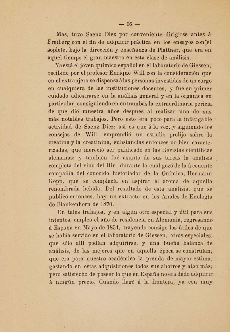Pa, (PE Mas, tuvo Saenz Diez por conveniente dirigirse antes á Freiberg con el fin de adquirir práctica en los ensayos con*el soplete, bajo la dirección y enseñanza de Plattner, que era en aquel tiempo el gran maestro en esta clase de análisis. Yaestá el jóven químico español en el laboratorio de Giessen, recibido por el profesor Enrique Will con la consideración que en el extranjero se dispensaálas personas investidas de un cargo en cualquiera de las instituciones docentes, y fué su primer cuidado adiestrarse en la análisis general y en la orgánica en particular, consiguiendo en entrambas la extraordinaria pericia de que dió muestra años despues al realizar uno de sus más notables trabajos. Pero esto era poco para la infatigable actividad de Saenz Diez; así es que á la vez, y siguiendo los consejos de “Will, emprendió un estudio prolijo sobre la creatina y la creatinina, substancias entonces no bien caracte- rizadas, que mereció ser publicado en las Revistas científicas alemanas; y también fué asunto de sus tareas la análisis completa del vino del Rin, durante la cual gozó de la frecuente compañía del conocido historiador de la Química, Hermann Kopp, que se complacía en aspirar el aroma de aquella renombrada bebida. Del resultado de esta análisis, que se publicó entonces, hay un extracto en los Anales de Enología de Blankenhorn de 1870. En tales trabajos, y en algún otro especial y útil para sus intentos, empleó el año de residencia en Alemania, regresando á España en Mayo de 1854, trayendo consigo los útiles de que se había servido en el laboratorio de Giessen, otros especiales, que sólo allí podían adquirirse, y una bueña balanza de análisis, de las mejores que en aquella época se construían, que era para nuestro académico la prenda de mayor estima, gastando en estas adquisiciones todos sus ahorros y algo más; pero satisfecho de poseer lo que en España no era dado adquirir á ningún precio. Guando llegó á la frontera, ya con muy
