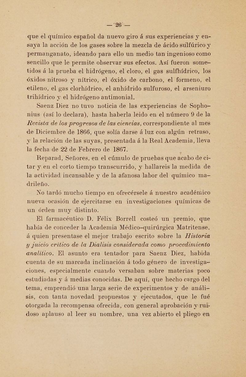BL que el químico español da nuevo giro á sus experiencias y en- saya la acción de los gases sobre la mezcla de ácido sulfúrico y permanganato, ideando para ello un medio tan ingenioso como sencillo que le permite observar sus efectos. Así fueron some- tidos á la prueba el hidrógeno, el cloro, el gas sulfhídrico, los óxidos nitroso y nítrico, el óxido de carbono, el formeno, el etileno, el gas clorhídrico, el anhídrido sulfuroso, el arseniuro tribídrico y el hidrógeno antimonial. Saenz Diez no tuvo noticia de las experiencias de Sopho- nius (así lo declara), hasta haberla leido en el número 9 de la Revista de los progresos de las ciencias, correspondiente al mes de Diciembre de 1866, que solía darse á luz con algún retraso, y la relación de las suyas, presentada á la Real Academia, lleva la fecha de 22 de Febrero de 1867. Reparad, Señores, en el cúmulo de pruebas que acabo de ci- tar y en el corto tiempo transcurrido, y hallareis la medida de la actividad incansable y de la afanosa labor del químico ma- drileño. No tardó mucho tiempo en ofrecérsele á nuestro académico nueva ocasión de ejercitarse en investigaciones químicas de un órden muy distinto. El farmacéutico D. Félix Borrell costeó un premio, que había de conceder la Academia Médico-quirúrgica Matritense, á quien presentase el mejor trabajo escrito sobre la Historia y juicio crítico de la Dialisis considerada como procedimiento analítico. El asunto era tentador para Saenz Diez, habida cuenta de su marcada inclinación á todo género de investiga= ciones, especialmente cuaudo versaban sobre materias poco estudiadas y á medias conocidas. De aquí, que hecho cargo del tema, emprendió una larga serie de experimentos y de análi- sis, con tanta novedad propuestos y ejecutados, que le fué otorgada la recompensa ofrecida, con general aprobación y rui- doso aplauso al leer su nombre, una vez abierto el pliego en