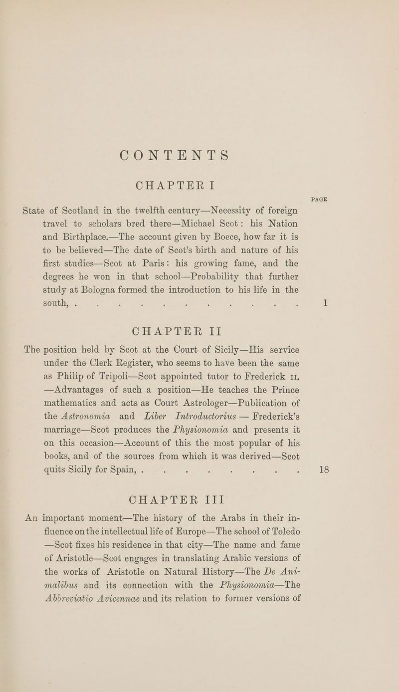 COUN TENTS CHAPTER 1 PAGE State of Scotland in the twelfth century—Necessity of foreign travel to scholars bred there—Michael Scot: his Nation and Birthplace.—The account given by Boece, how far it is to be believed—The date of Scot’s birth and nature of his first studies—Scot at Paris: his growing fame, and the degrees he won in that school—Probability that further study at Bologna formed the introduction to his life in the south, . : ; ; ; ; : : , ; 1 CHAPTER fi The position held by Scot at the Court of Sicily—His service under the Clerk Register, who seems to have been the same as Philip of Tripoli—Scot appointed tutor to Frederick 11, —Advantages of such a position—He teaches the Prince mathematics and acts as Court Astrologer—Publication of the Astronomia and Lber Introductorius — Frederick’s marriage—Scot produces the Physionomia and presents it on this occasion—Account of this the most popular of his books, and of the sources from which it was derived—Scot quits Sicily for Spain, . : : ; : ; , , 18 CHAPTER Jil An important moment—The history of the Arabs in their in- fluence on the intellectual life of Europe—The school of Toledo —Scot fixes his residence in that city—The name and fame of Aristotle—Scot engages in translating Arabic versions of the works of Aristotle on Natural History—The De Ani- malibus and its connection with the Physionomia—The Abbreviatio Avicennae and its relation to former versions of