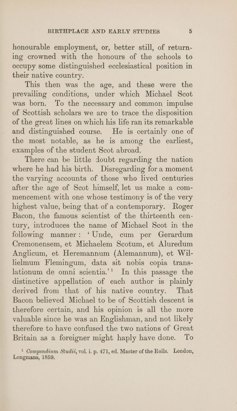 honourable employment, or, better still, of return- ing crowned with the honours of the schools to occupy some distinguished ecclesiastical position in their native country. This then was the age, and these were the prevailing conditions, under which Michael Scot was born. To the necessary and common impulse of Scottish scholars we are to trace the disposition of the great lines on which his life ran its remarkable and distinguished course. He is certainly one of the most notable, as he is among the earliest, examples of the student Scot abroad. There can be little doubt regarding the nation where he had his birth. Disregarding for a moment the varying accounts of those who lived centuries after the age of Scot himself, let us make a com- mencement with one whose testimony 1s of the very highest value, being that of a contemporary. Roger Bacon, the famous scientist of the thirteenth cen- tury, introduces the name of Michael Scot in the following manner: ‘Unde, cum per Gerardum Cremonensem, et Michaelem Scotum, et Aluredum Anglicum, et Heremannum (Alemannum), et Wil- lielmum Flemingum, data sit nobis copia trans- lationum de omni scientia.’* In this passage the distinctive appellation of each author is plainly derived from that of his native country. That Bacon believed Michael to be of Scottish descent is therefore certain, and his opinion is all the more valuable since he was an Englishman, and not likely therefore to have confused the two nations of Great Britain as a foreigner might haply have done. To 1 Compendium Studi, vol. i. p. 471, ed. Master of the Rolls. London, Longmans, 1859.