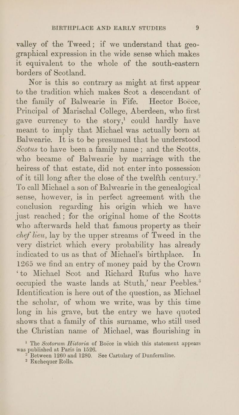 valley of the Tweed; if we understand that geo- graphical expression in the wide sense which makes it equivalent to the whole of the south-eastern borders of Scotland. Nor is this so contrary as might at first appear to the tradition which makes Scot a descendant of the family of Balwearie in Fife. Hector Boéce, Principal of Marischal College, Aberdeen, who first gave currency to the story,’ could hardly have meant to imply that Michael was actually born at Balwearie. It is to be presumed that he understood Scotus to have been a family name; and the Scotts, who became of Balwearie by marriage with the heiress of that estate, did not enter into possession of it till long after the close of the twelfth century.” ‘To call Michael a son of Balwearie in the genealogical sense, however, is in perfect agreement with the conclusion regarding his origin which we have just reached ; for the original home of the Scotts who afterwards held that famous property as their chef leu, lay by the upper streams of Tweed in the very district which every probability has already indicated to us as that of Michael’s birthplace. In 1265 we find an entry of money paid by the Crown ‘to Michael Scot and Richard Rufus who have occupied the waste lands at Stuth,’ near Peebles.’ Identification is here out of the question, as Michael the scholar, of whom we write, was by this time long in his grave, but the entry we have quoted shows that a family of this surname, who still used the Christian name of Michael, was flourishing in ? The Scotorwm Historia of Boece in which this statement appears was published at Paris in 1526. * Between 1260 and 1280. See Cartulary of Dunfermline. 3 Exchequer Rolls.
