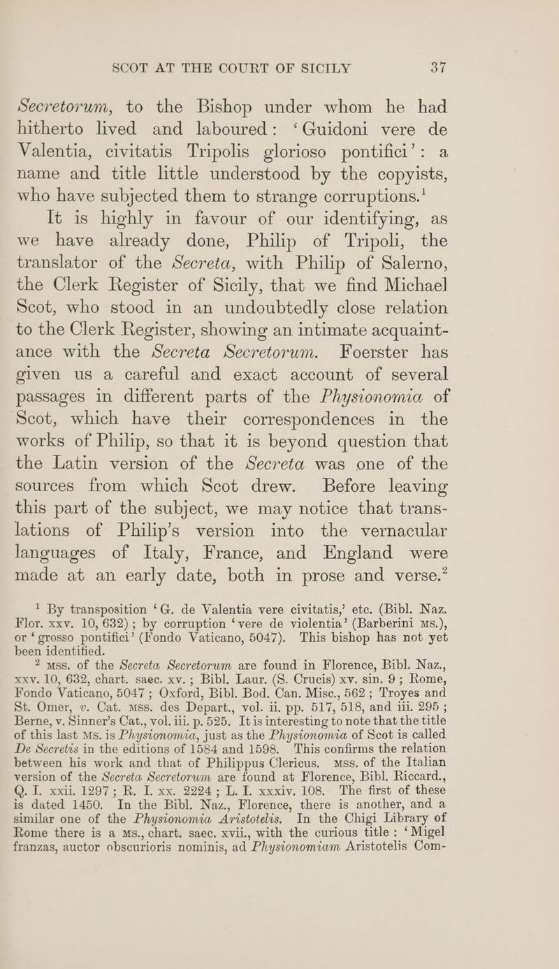 Secretorum, to the Bishop under whom he had hitherto lived and laboured: ‘Guidoni vere de Valentia, civitatis Tripolis glorioso pontifici’: a name and title little understood by the copyists, who have subjected them to strange corruptions.' It is highly in favour of our identifying, as we have already done, Philip of Tripoli, the translator of the Secreta, with Philip of Salerno, the Clerk Register of Sicily, that we find Michael Scot, who stood in an undoubtedly close relation to the Clerk Register, showing an intimate acquaint- ance with the Secreta Secretorum. Foerster has given us a careful and exact account of several passages in different parts of the Physionomia of Scot, which have their correspondences in the works of Philip, so that it is beyond question that the Latin version of the Secreta was one of the sources from which Scot drew. Before leaving this part of the subject, we may notice that trans- lations of Philip’s version into the vernacular languages of Italy, France, and England were made at an early date, both in prose and verse.” 1 By transposition ‘G. de Valentia vere civitatis,’ etc. (Bibl. Naz. Flor. xxv. 10, 632); by corruption ‘vere de violentia’ (Barberini ms.), or ‘ grosso pontifici’ (Fondo Vaticano, 5047). This bishop has not yet been identified. 2 uss. of the Secreta Secretorum are found in Florence, Bibl. Naz., xxv. 10, 632, chart. saec. xv.; Bibl. Laur. (S. Crucis) xv. sin. 9; Rome, Fondo Vaticano, 5047 ; Oxford, Bibl. Bod. Can. Misc., 562; Troyes and St. Omer, v. Cat. mss. des Depart., vol. ii. pp. 517, 518, and iii. 295 ; Berne, v, Sinner’s Cat., vol. iii. p. 525. It is interesting to note that the title of this last Ms. is Phystonomia, just as the Physionomia of Scot is called De Secretis in the editions of 1584 and 1598. This confirms the relation between his work and that of Philippus Clericus. mss. of the Italian version of the Secreta Secretorwm are found at Florence, Bibl. Riccard., Q. I. xxii. 1297; R. I. xx. 2224; L. I. xxxiv. 108. The first of these is dated 1450. In the Bibl. Naz., Florence, there is another, and a similar one of the Physionomia Aristotelis. In the Chigi Library of Rome there is a Ms., chart. saec. xvii., with the curious title: ‘Migel franzas, auctor obscurioris nominis, ad Physionomiam Aristotelis Com-