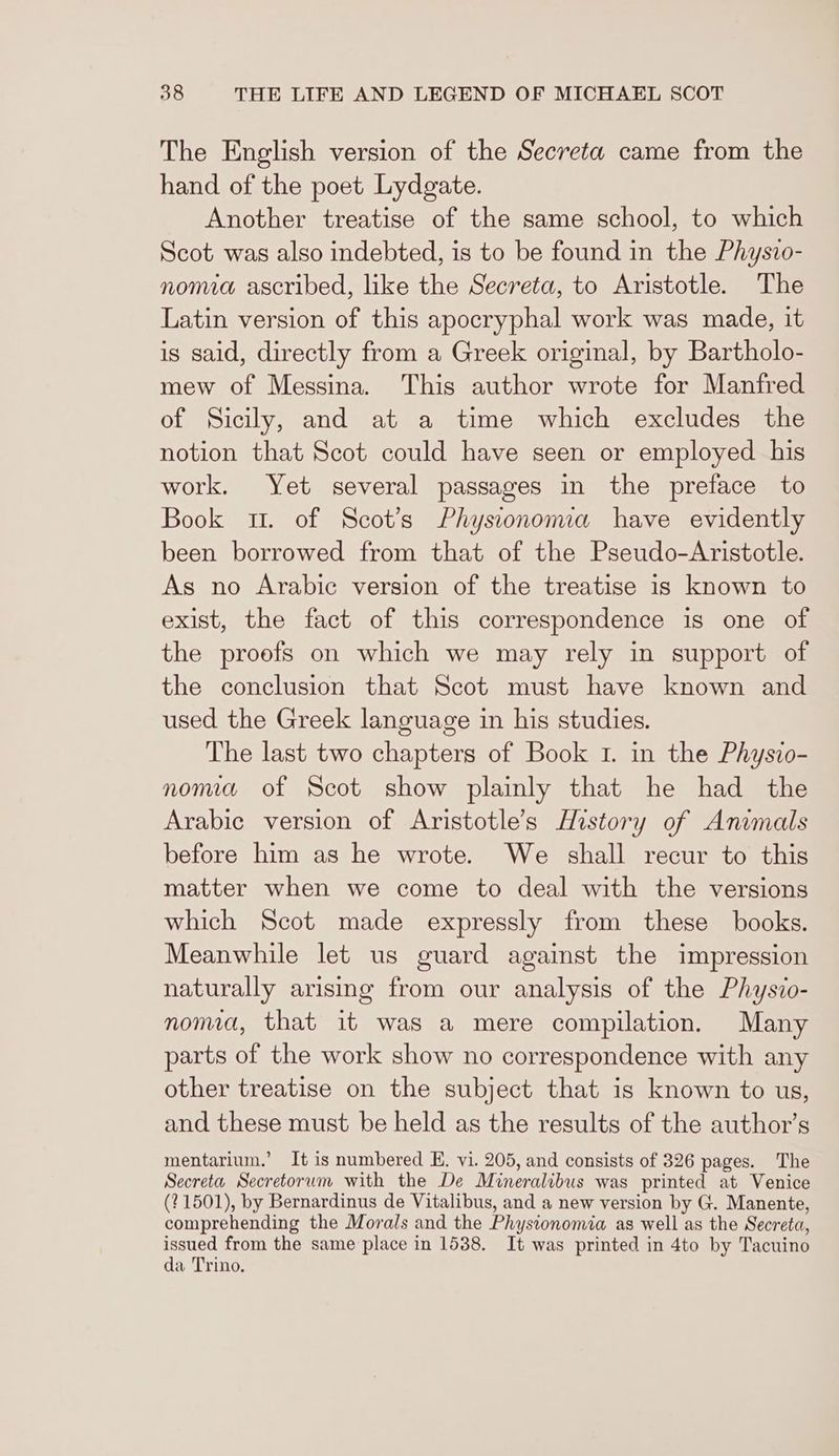 The English version of the Secreta came from the hand of the poet Lydgate. Another treatise of the same school, to which Scot was also indebted, is to be found in the Physio- noma ascribed, like the Secreta, to Aristotle. The Latin version of this apocryphal work was made, it is said, directly from a Greek original, by Bartholo- mew of Messina. This author wrote for Manfred of Sicily, and at a time which excludes the notion that Scot could have seen or employed his work. Yet several passages in the preface to Book 1. of Scot’s Physionoma have evidently been borrowed from that of the Pseudo-Aristotle. As no Arabic version of the treatise is known to exist, the fact of this correspondence is one of the proofs on which we may rely in support of the conclusion that Scot must have known and used the Greek language in his studies. The last two chapters of Book 1. in the Physio- noma of Scot show plainly that he had the Arabic version of Aristotle’s History of Animals before him as he wrote. We shall recur to this matter when we come to deal with the versions which Scot made expressly from these books. Meanwhile let us guard against the impression naturally arising from our analysis of the Physio- noma, that it was a mere compilation. Many parts of the work show no correspondence with any other treatise on the subject that is known to us, and these must be held as the results of the author’s mentarium.’ It is numbered E. vi. 205, and consists of 326 pages. The Secreta Secretorum with the De Mineralibus was printed at Venice (?1501), by Bernardinus de Vitalibus, and a new version by G. Manente, comprehending the Morals and the Phystonomia as well as the Secreta, issued from the same place in 1538. It was printed in 4to by Tacuino da Trino.