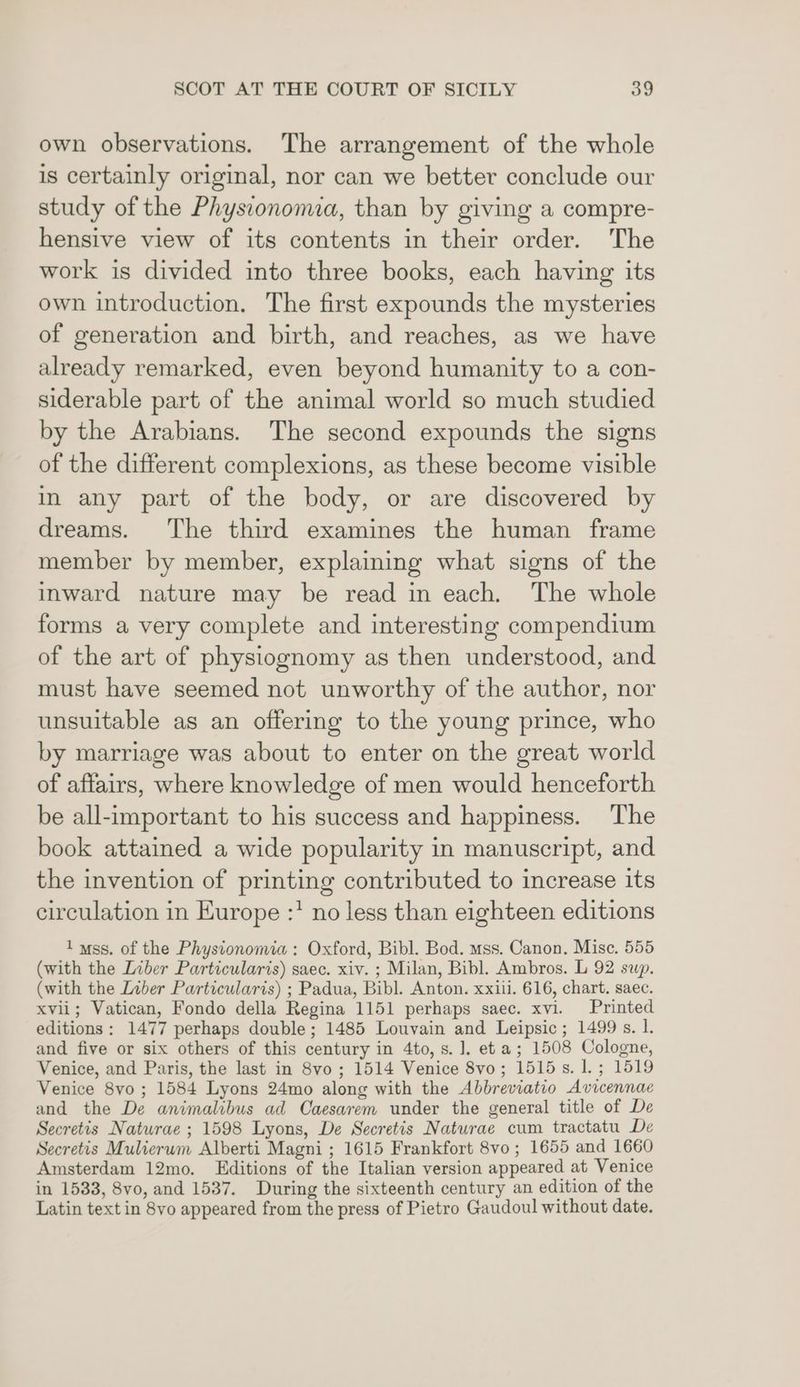 own observations. The arrangement of the whole is certainly original, nor can we better conclude our study of the Physconoma, than by giving a compre- hensive view of its contents in their order. The work is divided into three books, each having its own introduction. The first expounds the mysteries of generation and birth, and reaches, as we have already remarked, even beyond humanity to a con- siderable part of the animal world so much studied by the Arabians. The second expounds the signs of the different complexions, as these become visible in any part of the body, or are discovered by dreams. The third examines the human frame member by member, explaining what signs of the inward nature may be read in each. The whole forms a very complete and interesting compendium of the art of physiognomy as then understood, and must have seemed not unworthy of the author, nor unsuitable as an offering to the young prince, who by marriage was about to enter on the great world of affairs, where knowledge of men would henceforth be all-important to his success and happiness. The book attained a wide popularity in manuscript, and the invention of printing contributed to increase its circulation in Europe :* no less than eighteen editions I uss. of the Physionomia: Oxford, Bibl. Bod. mss. Canon. Misc. 555 (with the Liber Particularis) saec. xiv. ; Milan, Bibl. Ambros. L 92 sup. (with the Liber Particularis) ; Padua, Bibl. Anton. xxiii. 616, chart. saec. xvii; Vatican, Fondo della Regina 1151 perhaps saec. xvi. Printed editions: 1477 perhaps double; 1485 Louvain and Leipsic; 1499 s. 1. and five or six others of this century in 4to, s. ]. eta; 1508 Cologne, Venice, and Paris, the last in 8vo ; 1514 Venice 8vo; 1515s. 1. ; 1519 Venice 8vyo; 1584 Lyons 24mo along with the Abbreviatio Avicennae and the De animalibus ad Caesarem under the general title of De Secretis Naturae ; 1598 Lyons, De Secretis Naturae cum tractatu De Secretis Mulierum Alberti Magni ; 1615 Frankfort 8vo ; 1655 and 1660 Amsterdam 12mo. Editions of the Italian version appeared at Venice in 1533, 8vo, and 1537. During the sixteenth century an edition of the Latin text in 8vo appeared from the press of Pietro Gaudoul without date.