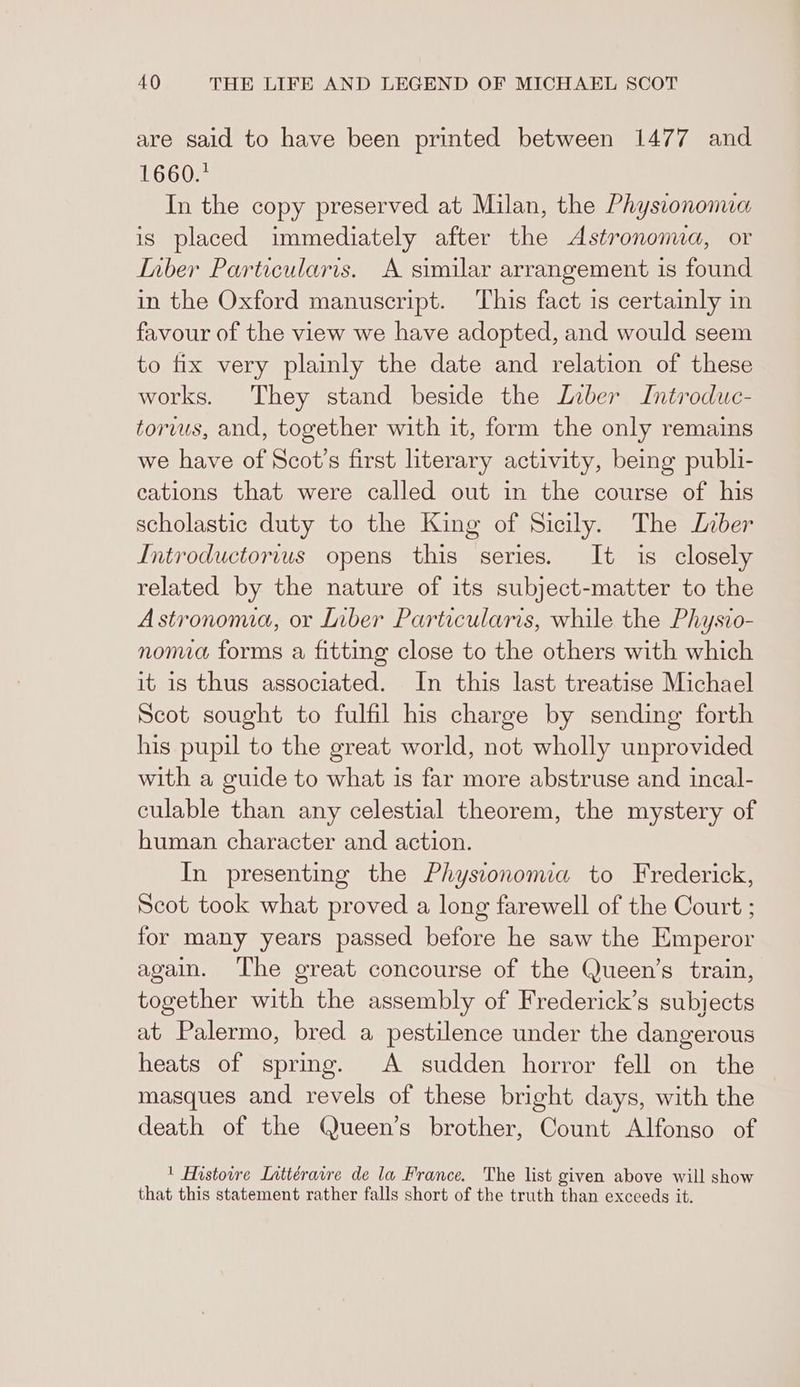 are sald to have been printed between 1477 and 1660.* In the copy preserved at Milan, the Physionomia is placed immediately after the Astrononua, or Inber Particularis. A similar arrangement is found in the Oxford manuscript. This fact 1s certainly in favour of the view we have adopted, and would seem to fix very plainly the date and relation of these works. They stand beside the Liber Introduc- torvus, and, together with it, form the only remains we have of Scot’s first literary activity, being publi- cations that were called out in the course of his scholastic duty to the King of Sicily. The Liber Introductorius opens this series. It is closely related by the nature of its subject-matter to the Astronomia, or Liber Particularis, while the Physio- noma forms a fitting close to the others with which it is thus associated. In this last treatise Michael Scot sought to fulfil his charge by sending forth his pupil to the great world, not wholly unprovided with a guide to what is far more abstruse and incal- culable than any celestial theorem, the mystery of human character and action. In presenting the Physiononia to Frederick, Scot took what proved a long farewell of the Court ; for many years passed before he saw the Emperor again. ‘The great concourse of the Queen’s train, together with the assembly of Frederick’s subjects at Palermo, bred a pestilence under the dangerous heats of spring. A sudden horror fell on the masques and revels of these bright days, with the death of the Queen’s brother, Count Alfonso of 1 Histoire Inttérarre de la France. The list given above will show that this statement rather falls short of the truth than exceeds it.