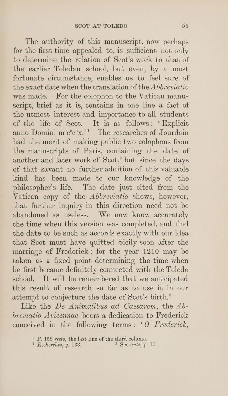 The authority of this manuscript, now perhaps for the first time appealed to, is sufficient not only to determine the relation of Scot’s work to that of the earlier Toledan school, but even, by a most fortunate circumstance, enables us to feel sure of the exact date when the translation of the A bbreviatio was made. For the colophon to the Vatican manu- script, brief as it is, contains in one line a fact of the utmost interest and importance to all students of the life of Scot. It is as follows: ‘ Explicit anno Domini m°c’c’x.’’ The researches of Jourdain had the merit of making public two colophons from the manuscripts of Paris, containing the date of another and later work of Scot,’ but since the days of that savant no further addition of this valuable kind has been made to our knowledge of the philosopher’s life. The date just cited from the Vatican copy of the Abbrevatio shows, however, that further inquiry in this direction need not be abandoned as useless. We now know accurately the time when this version was completed, and find the date to be such as accords exactly with our idea that Scot must have quitted Sicily soon after the marriage of Frederick; for the year 1210 may be taken as a fixed point determining the time when he first became definitely connected with the Toledo school. It will be remembered that we anticipated this result of research so far as to use it in our attempt to conjecture the date of Scot’s birth.° Like the De Animalibus ad Caesarem, the Ab- breviatio Avicennae bears a dedication to Frederick conceived in the following terms: ‘O frederick, 1 P. 158 recto, the last line of the third column. 2 Recherches, p. 133. 3 See ante, p. 10.