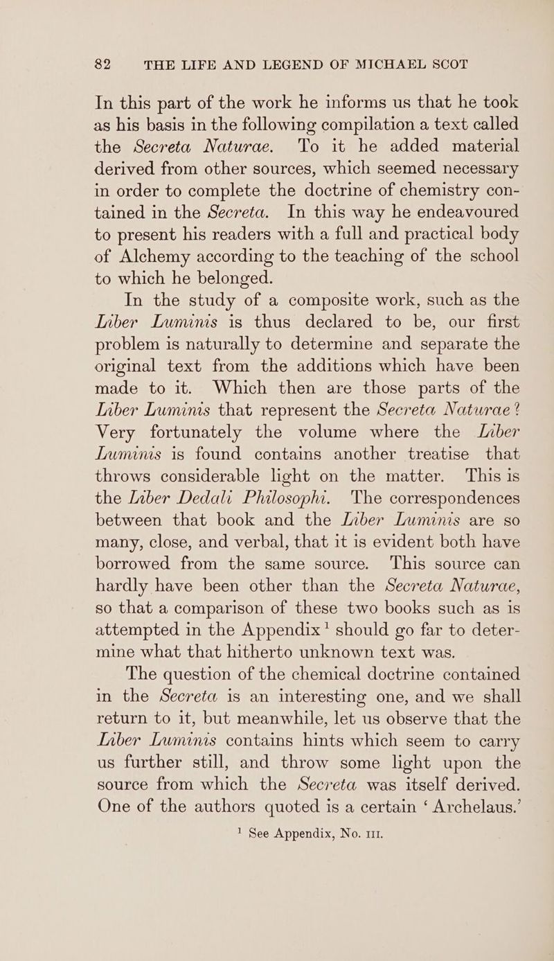 In this part of the work he informs us that he took as his basis in the following compilation a text called the Secreta Naturae. To it he added material derived from other sources, which seemed necessary in order to complete the doctrine of chemistry con- tained in the Secreta. In this way he endeavoured to present his readers with a full and practical body of Alchemy according to the teaching of the school to which he belonged. In the study of a composite work, such as the Inber Lunuinis is thus declared to be, our first problem is naturally to determine and separate the original text from the additions which have been made to it. Which then are those parts of the Inber Luminis that represent the Secreta Naturae ? Very fortunately the volume where the Inber LTuminis is found contains another treatise that throws considerable light on the matter. This is the Liber Dedali Philosophi. The correspondences between that book and the Liber Luminis are so many, close, and verbal, that it is evident both have borrowed from the same source. ‘This source can hardly have been other than the Secreta Naturae, so that a comparison of these two books such as is attempted in the Appendix’ should go far to deter- mine what that hitherto unknown text was. The question of the chemical doctrine contained in the Secreta is an interesting one, and we shall return to it, but meanwhile, let us observe that the Inber Luminis contains hints which seem to carry us further still, and throw some light upon the source from which the Secreta was itself derived. One of the authors quoted is a certain ‘ Archelaus.’ 1 See Appendix, No. 111.