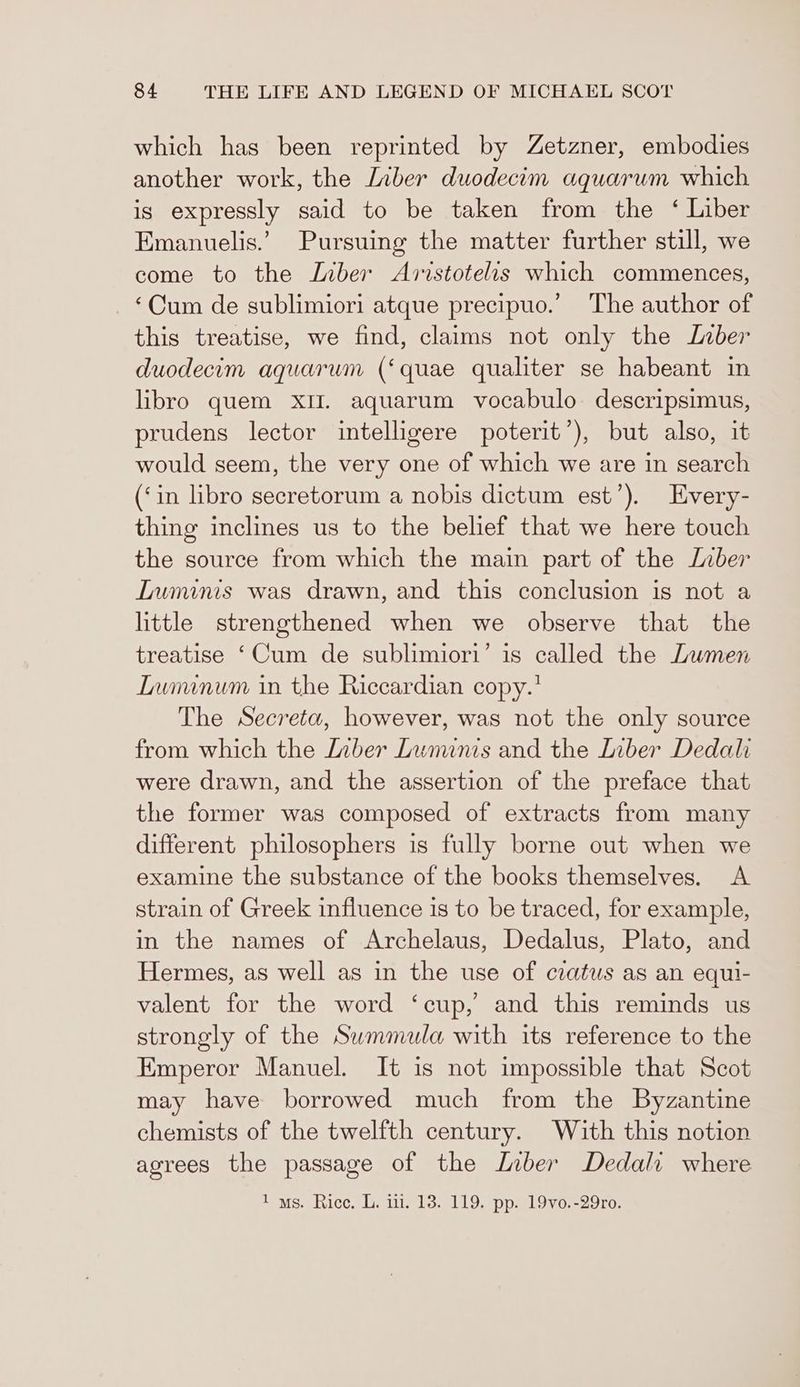 which has been reprinted by Zetzner, embodies another work, the [nber duodecim aquarum which is expressly said to be taken from the ‘ Liber Emanuelis.’ Pursuing the matter further still, we come to the Liber Aristotelis which commences, ‘Cum de sublimiori atque precipuo.’ The author of this treatise, we find, claims not only the Inber duodecom aquarum (‘quae qualiter se habeant in libro quem XII. aquarum vocabulo descripsimus, prudens lector intelligere poterit’), but also, it would seem, the very one of which we are in search (‘in libro secretorum a nobis dictum est’). Every- thing inclines us to the belief that we here touch the source from which the main part of the Liber Iuminis was drawn, and this conclusion is not a little strengthened when we observe that the treatise ‘Cum de sublimiori’ is called the Lumen Iununum in the Riccardian copy.’ The Secreta, however, was not the only source from which the Inber Luminis and the Liber Dedalhi were drawn, and the assertion of the preface that the former was composed of extracts from many different philosophers is fully borne out when we examine the substance of the books themselves. A strain of Greek influence is to be traced, for example, in the names of Archelaus, Dedalus, Plato, and Hermes, as well as in the use of ceatus as an equi- valent for the word ‘cup, and this reminds us strongly of the Swmmula with its reference to the Emperor Manuel. It is not impossible that Scot may have borrowed much from the Byzantine chemists of the twelfth century. With this notion agrees the passage of the Laber Dedalr where 1 ws. Rice. L. iii. 13. 119. pp. 19vo.-29ro.
