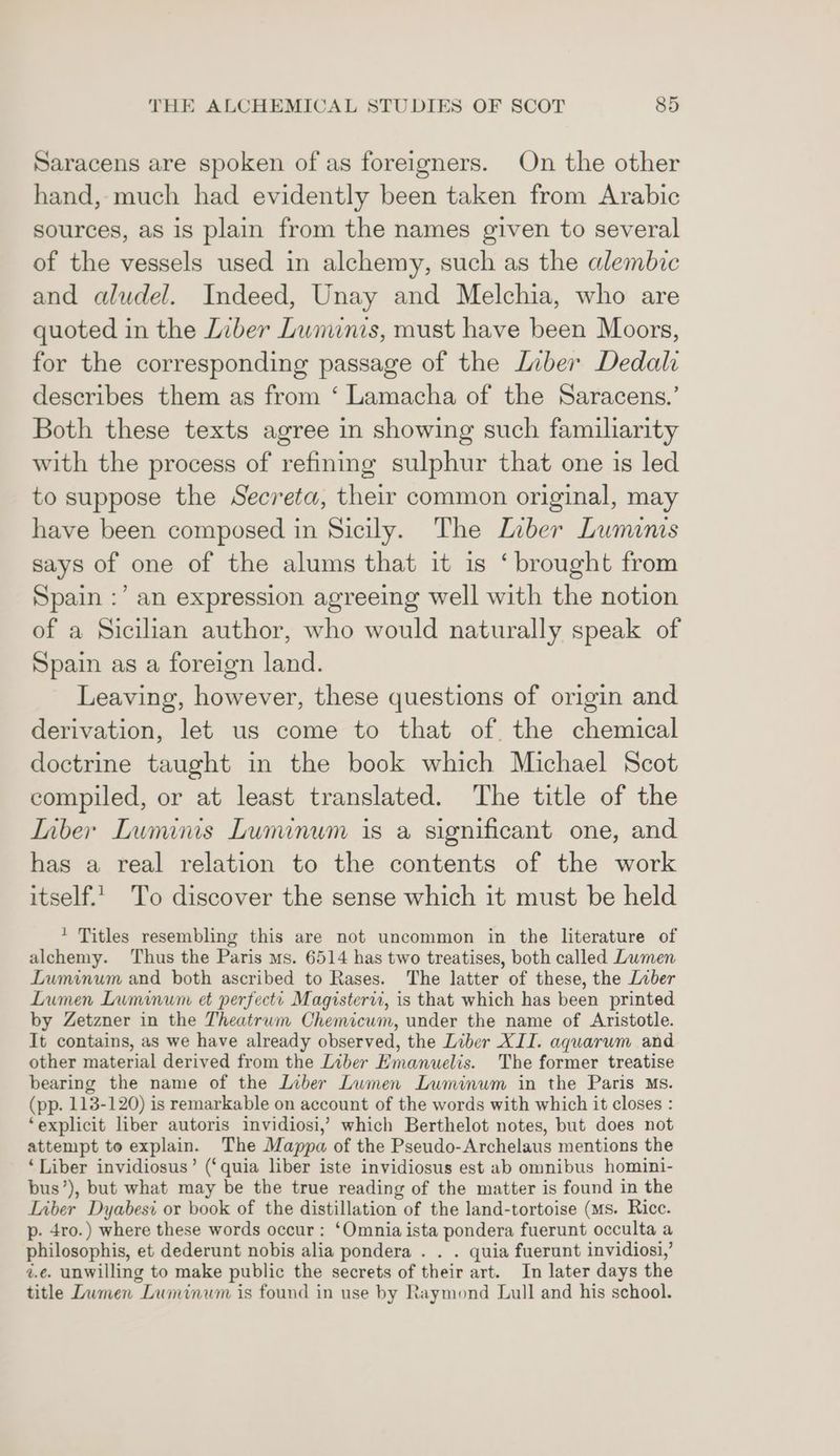 Saracens are spoken of as foreigners. On the other hand, much had evidently been taken from Arabic sources, as is plain from the names given to several of the vessels used in alchemy, such as the alembic and aludel. Indeed, Unay and Melchia, who are quoted in the Liber Lunuinis, must have been Moors, for the corresponding passage of the Liber Dedali describes them as from ‘ Lamacha of the Saracens.’ Both these texts agree in showing such familiarity with the process of refining sulphur that one is led to suppose the Secreta, their common original, may have been composed in Sicily. The Laber Luminis says of one of the alums that it is ‘brought from Spain :’ an expression agreeing well with the notion of a Sicilian author, who would naturally speak of Spain as a foreign land. Leaving, however, these questions of origin and derivation, let us come to that of the chemical doctrine taught in the book which Michael Scot compiled, or at least translated. The title of the Inber Luminis Lumunum is a significant one, and has a real relation to the contents of the work itself.' To discover the sense which it must be held * Titles resembling this are not uncommon in the literature of alchemy. Thus the Paris ms. 6514 has two treatises, both called Lumen Luminum and both ascribed to Rases. The latter of these, the Liber Lumen Luminum et perfecti Magistervi, is that which has been printed by Zetzner in the Theatrum Chemicum, under the name of Aristotle. It contains, as we have already observed, the Liber XII. aquarum and other material derived from the Liber Emanuelis. The former treatise bearing the name of the Liber Lumen Luminum in the Paris Ms. (pp. 113-120) is remarkable on account of the words with which it closes : ‘explicit liber autoris invidiosi,’ which Berthelot notes, but does not attempt to explain. The Mappa of the Pseudo-Archelaus mentions the ‘Liber invidiosus’ (‘quia liber iste invidiosus est ab omnibus homini- bus’), but what may be the true reading of the matter is found in the Liber Dyabesi or book of the distillation of the land-tortoise (ms. Rice. p- 4ro.) where these words occur: ‘Omnia ista pondera fuerunt occulta a philosophis, et dederunt nobis alia pondera . . . quia fuerunt invidiosi,’ z.¢. unwilling to make public the secrets of their art. In later days the title Lwmen Luminum is found in use by Raymond Lull and his school.